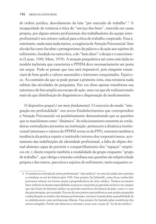 146 ABÍLIO DA COSTA-ROSA
de ordem jurídica, desvelamento da luta “por mercado de trabalho”.6
A
incapacidade de renúncia à ética do “serviço dos bens”, exercida em causa
própria, por alguns setores profissionais dos trabalhadores da equipe inter-
profissional é um entrave radical para a ética do trabalho cooperado. Essa é,
entretanto, nada mais nada menos, a exigência da Atenção Psicossocial. Sem
ela não há como facultar o protagonismo da palavra e da ação aos sujeitos do
sofrimento, fundado na outra ética, a do “bem dizer” o desejo e o carecimen-
to (Lacan, 1988; Marx, 1978). A atuação psiquiátrica tal como está dada no
modelo taylorista que caracteriza o PPHM deve necessariamente ser posta
em xeque. Pode-se pensar que isso será impossível, pois ninguém renun-
ciará de bom grado a valores assumidos e interesses conquistados. Equívo-
co. Ao contrário do que se pode pensar à primeira vista, essa renúncia nada
subtrai das atividades do psiquiatra. Em vez disso apenas transforma sua
natureza e de fato amplia seu escopo de ação, uma vez que ele realizará muito
mais do que distribuição de diagnósticos e dispensação de medicamentos.
O dispositivo grupal é um meio fundamental. O exercício do modo “inte-
gração em profundidade” nos novos Estabelecimentos que correspondem
à Atenção Psicossocial vai paulatinamente demonstrando que as questões
que se manifestam como “dinâmica” do relacionamento remetem às verda-
deiras contradições presentes na instituição: pertencem à dinâmica institu-
cional (interesses e valores do PPHM versus os do PPS); remetem também à
tendência da prática repetir o instituído (retorno dos corporativismos, acir-
ramento das indefinições de identidade profissional, a falta de objeto-for-
mal abstrato capaz de permitir o compartilhamento dos “espaços” empíri-
cos etc.); dizem respeito também à modalidade do grupo enquanto “grupo
de trabalho”, que obriga a imersão cotidiana nas questões da subjetividade
própria e dos outros, parceiros e sujeitos do sofrimento; tanto enquanto co-
6 A resistência à entrada de outros profissionais “não médicos” no setor da saúde esteve prestes
a cristalizar-se em lei federal após 1980. Esse projeto (lei Julianelli, como ficou conhecido)
procurava reiterar em termos atuais a preponderância do setor médico. Tentava no mesmo
lance subtrair às demais especialidades as poucas conquistas já operadas inclusive em campos
que não foram de domínio médico em períodos anteriores da historia do país, como e o caso
das psicoterapias, por exemplo. Em um de seus pontos mais polêmicos esse projeto propunha
a subordinação ao médico dos demais profissionais, inclusive tirando deles a possibilidade de
se estabelecerem como profissionais liberais. Esse projeto foi barrado pelas resistências dos
setores atingidos. Porém não demorou a retornar à cena com o nome de “lei do ato médico”.
Miolo_Atencao_psicossocial_(GRAFICA).indd 146 16/09/2013 16:24:50
 
