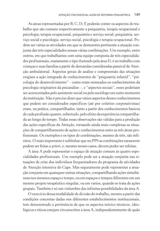 ATENÇÃO PSICOSSOCIAL ALÉM DA REFORMA PSIQUIÁTRICA 149
As áreas representadas por B, C, D, E poderão conter os aspectos do tra-
balho que são comuns respectivamente a psiquiatria, terapia ocupacional e
psicologia; terapia ocupacional, psiquiatria e serviço social; psiquiatria, ser-
viço social e psicologia; serviço social, psicologia e terapia ocupacional. Po-
dem ser várias as atividades em que se demonstra pertinente a atuação con-
junta das três especialidades nessas várias combinações. Um exemplo, entre
outros, em que trabalhamos com uma equipe composta de três especialida-
des profissionais, exatamente o tipo ilustrado pela área D, é no trabalho com
crianças e suas famílias a partir de demandas consideradas passível de Aten-
ção ambulatorial. Aspectos gerais de análise e compreensão das situações
exigiam a ação integrada de conhecimentos de “psiquiatria infantil”, “psi-
cologia do desenvolvimento” – como eram nomeados os conhecimentos da
psicologia originários da psicanálise –, e “aspectos sociais”, esses poderiam
ser acrescentados pelo assistente social ou pelo sociólogo em outro momento
da instituição. Não é preciso dizer que vários aspectos desses conhecimentos
que podem ser considerados específicos (até por critérios corporativistas)
eram, na prática, compartilhados, tanto a partir dos conhecimentos básicos
de cada profissão quanto, sobretudo, pelo efeito da experiência compartilha-
da ao longo do tempo. Todas essas observações são válidas para a produção
das ações específicas da Atenção, tornando ainda mais complexas as situa-
ções de compartilhamento de ações e conhecimentos entre as três áreas pro-
fissionais. Os exemplos e os tipos de combinações, mesmo de três, são infi-
nitos. O mais importante é sublinhar que no PPS as combinações raramente
podem ser feitas a priori, e, mesmo nesses casos, devem poder ser refeitas.
A área A pode representar o espaço de atuação comum às quatro espe-
cialidades profissionais. Um exemplo pode ser a atuação conjunta nas si-
tuações de crise dos indivíduos frequentadores do programa de atividades
de Atenção intensiva do Caps. Mas seguramente pode representar a atua-
ção conjunta em quaisquer outras situações, compartilhando ações simultâ-
neas nos mesmos espaço e tempo, ou em espaços e tempos diferentes em um
mesmo projeto terapêutico singular, ou em vários, quando se trata de ações
grupais. Também é só um vislumbre das infinitas possibilidades da área A.
O exercício dessa modalidade de divisão do trabalho, mesmo a partir das
condições concretas dadas nos diferentes estabelecimentos institucionais,
tem demonstrado a pertinência de que os aspectos teórico-técnicos, ideo-
lógicos e éticos estejam circunscritos à área A, independentemente de quão
Miolo_Atencao_psicossocial_(GRAFICA).indd 149 16/09/2013 16:24:50
 