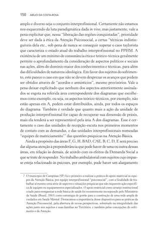 150 ABÍLIO DA COSTA-ROSA
amplo e diverso seja o conjunto interprofissional. Certamente não estamos
nos esquecendo da luta paradigmática dada in vivo; mas justamente, vale a
pena explicitar que, nessa “liberação das regiões conquistadas”, prioridade
deve ser dada à ética da Atenção Psicossocial, a certas “técnicas indistin-
guíveis dela etc., sob pena de nunca se conseguir superar o caos taylorista
que caracteriza o estado atual do trabalho interprofissional no PPHM. A
existência de um mínimo de consonância ética e teórico-técnica geralmente
permite o aprofundamento da consideração de aspectos políticos e sociais
nas ações, além do domínio maior dos conhecimentos e técnicas, para além
das dificuldades de natureza ideológica. Em favor dos sujeitos do sofrimen-
to, este parece o caso em que não se devem desprezar os avanços que podem
ser obtidos através de “acordos e armistícios”, mesmo provisórios. Vale a
pena deixar explicitado que nenhum dos aspectos anteriormente assinala-
dos se esgota na referida área correspondente dos diagramas que escolhe-
mos como exemplo, ou seja, os aspectos teórico-técnicos, por exemplo, não
estão apenas em A, podem estar distribuídos, ainda, por todos os espaços
do diagrama. Também é verdade que quanto mais a ação da unidade de
produção interprofissional for capaz de recuperar sua dimensão de práxis,
mais ela tenderá a ser representável pela ária A dos diagramas. Esse é cer-
tamente o caso das unidades de recepção-escuta nos primeiros momentos
de contato com as demandas, e das unidades interprofissionais nomeadas
“equipes de matriciamento”7
das questões psíquicas na Atenção Básica.
Ainda a propósito das áreas F, G, H, BAD, CAE, B, C, D, E será preciso
dar alguma atenção à preponderância que pode haver de uma ou outra dessas
áreas, em relação às demais, de acordo com os efeitos da Demanda Social a
que se trate de responder. No trabalho ambulatorial com sujeitos cujo impas-
se esteja relacionado às psicoses, por exemplo, pode haver um alargamento
7 O município de Campinas (SP) foi o primeiro a realizar a prática do apoio matricial às equi-
pes da Atenção Básica, por equipe interprofissional “psicossocial”, com a finalidade de tra-
balhar aí mesmo uma série de aspectos e situações psíquicas que não requerem ação específi-
ca de equipes ou equipamentos especializados. O apoio matricial como arranjo institucional
criado para reorganizar a rede básica de saúde foi recentemente incorporado pelo Ministério
da Saúde (Brasil, 2003) como estratégia de gestão para a construção de uma rede ampla de
cuidados em Saúde Mental. Destacamos a importância desse dispositivo para as práticas da
Atenção Psicossocial, pela abertura de novas perspectivas, sobretudo na integralidade das
ações junto aos sujeitos e suas famílias no Território, e também pelas concepções do sofri-
mento e da Atenção.
Miolo_Atencao_psicossocial_(GRAFICA).indd 150 16/09/2013 16:24:50
 