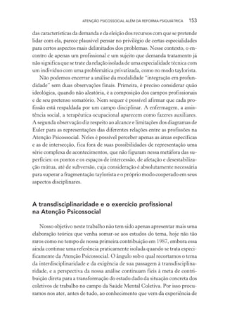 ATENÇÃO PSICOSSOCIAL ALÉM DA REFORMA PSIQUIÁTRICA 153
das características da demanda e da eleição dos recursos com que se pretende
lidar com ela, parece plausível pensar no privilégio de certas especialidades
para certos aspectos mais delimitados dos problemas. Nesse contexto, o en-
contro de apenas um profissional e um sujeito que demanda tratamento já
não significa que se trate da relação isolada de uma especialidade técnica com
um indivíduo com uma problemática privatizada, como no modo taylorista.
Não podemos encerrar a análise da modalidade “integração em profun-
didade” sem duas observações finais. Primeira, é preciso considerar quão
ideológica, quando não aleatória, é a composição dos campos profissionais
e de seu pretenso somatório. Nem sequer é possível afirmar que cada pro-
fissão está respaldada por um campo disciplinar. A enfermagem, a assis-
tência social, a terapêutica ocupacional aparecem como fazeres auxiliares.
A segunda observação diz respeito ao alcance e limitações dos diagramas de
Euler para as representações das diferentes relações entre as profissões na
Atenção Psicossocial. Neles é possível perceber apenas as áreas específicas
e as de intersecção, fica fora de suas possibilidades de representação uma
série complexa de acontecimentos, que não figuram nessa metáfora das su-
perfícies: os pontos e os espaços de intercessão, de afetação e desestabiliza-
ção mútua, até de subversão, cuja consideração é absolutamente necessária
para superar a fragmentação taylorista e o próprio modo cooperado em seus
aspectos disciplinares.
A transdisciplinaridade e o exercício profissional
na Atenção Psicossocial
Nosso objetivo neste trabalho não tem sido apenas apresentar mais uma
elaboração teórica que venha somar-se aos estudos do tema, hoje não tão
raros como no tempo de nossa primeira contribuição em 1987, embora essa
ainda continue uma referência praticamente isolada quando se trata especi-
ficamente da Atenção Psicossocial. O ângulo sob o qual recortamos o tema
da interdisciplinaridade e da exigência de sua passagem à transdisciplina-
ridade, e a perspectiva da nossa análise continuam fieis à meta de contri-
buição direta para a transformação do estado dado da situação concreta dos
coletivos de trabalho no campo da Saúde Mental Coletiva. Por isso procu-
ramos nos ater, antes de tudo, ao conhecimento que vem da experiência de
Miolo_Atencao_psicossocial_(GRAFICA).indd 153 16/09/2013 16:24:50
 
