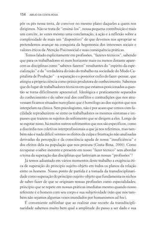 154 ABÍLIO DA COSTA-ROSA
pôr os pés nessa terra, de conviver no mesmo plano daqueles a quem nos
dirigimos. Não se trata de “ensiná-los”, nossa pequena contribuição é mais
um convite, às vezes mesmo uma conclamação, à ação e à reflexão sobre a
complexidade de mais um “dispositivo” de que devemos nos apropriar se
pretendemos avançar na conquista da hegemonia dos interesses sociais e
valores éticos da Atenção Psicossocial e suas consequência práticas.
Temos falado explicitamente em profissões, “fazeres técnicos”, sabendo
que para os trabalhadores só num horizonte mais ou menos distante apare-
cem as disciplinas como “saberes-fazeres” resultantes do “espírito da espe-
cialização” e da “verdadeira divisão do trabalho na sociedade do Modo Ca-
pitalista de Produção” – a separação e o posterior exílio do fazer-pensar, que
atingiu a própria ciência como práxis produtora de conhecimento. Sabemos
que do lugar de trabalhadores técnicos em que estamos posicionados a ques-
tão se torna dificilmente apreensível. Ideológica e praticamente separados
do conhecimento e do saber real dos conflitos e contradições que nos atra-
vessam ficamos situados num plano que é homólogo ao dos sujeitos que nos
interpelam na clínica. Sem psicologismo, não é por acaso que vemos com fa-
cilidade reproduzirem-se entre os trabalhadores os mesmos sintomas e im-
passes que trazem os sujeitos do sofrimento que se dirigem a eles. Longe de
se esgotar nisso, há muitos outros sofrimentos que nos são específicos, como
a discórdia nos coletivos interprofissionais a que já nos referimos, mas tam-
bém não é nada difícil vermos os efeitos da culpa e frustração não analisadas
derivadas da percepção e da consciência aguda de nossa “insuficiência” e
dos efeitos dela na população que nos procura (Costa-Rosa, 2000). Como
recuperar o saber inerente e presente em nosso “fazer técnico” sem abordar
o tema da superação das disciplinas que lastreiam as nossas “profissões”?
Já temos adiantado em vários momentos deste trabalho a exigência éti-
ca de superação do princípio sujeito-objeto em todos os planos da relação
entre os homens. Nosso ponto de partida é a tomada da transdisciplinari-
dade como superação do princípio sujeito-objeto que fundamenta os nichos
de saber-fazer de que se originam nossas profissões como especialidades;
princípio que se repete em nossas práticas imediatas mesmo quando nosso
referente é o homem com seu corpo e sua subjetividade (não que nós tam-
bém não sejamos algumas vezes inundados por humanismos ad hoc).
É conveniente sublinhar que ao realizar esse recorte da transdiscipli-
naridade sabemos muito bem qual a amplitude do passo a ser dado e sua
Miolo_Atencao_psicossocial_(GRAFICA).indd 154 16/09/2013 16:24:50
 