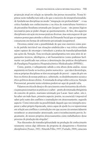 ATENÇÃO PSICOSSOCIAL ALÉM DA REFORMA PSIQUIÁTRICA 155
proporção atual em relação ao tamanho das pernas necessárias. Nossa hi-
pótese neste trabalho tem sido a de que o exercício da interprofissionalida-
de fundada nas disciplinas no modo “integração em profundidade” – e sua
crítica fundada nos conhecimentos e na ética do materialismo histórico e
da psicanálise freudiana retomada por Jacques Lacan – são passos lógicos
necessários para se poder chegar ao questionamento, de fato, dos aspectos
disciplinares em ação em nossas praticas diversas, mas sem esquecer de que
estamos postos para atender a efeitos da Demanda Social que se expressam
comumente em formas de sofrimento privatizado insuportável.
Devemos contar com a possibilidade de que esse exercício como pon-
to de partida inevitável nas situações estabelecidas e sua crítica cotidiana
sejam capazes de encorajar e introduzir a prática da transdisciplinaridade
nas ações da Atenção. Essa revolução paradigmática tem uma série de ar-
gumentos técnicos, ideológicos, e até humanitários (como podemos facil-
mente ver justificado nas críticas à deterioração das práticas disciplinares
do Paradigma Psiquiátrico Hospitalocêntrico Medicalizador (PPHM)).
Como, porém, é sobejamente sabido a esta altura desta análise, nosso
argumento rei funda-se na ética, porém numa ética – que não é deontologia,
esta as próprias disciplinas se têm encarregado de prover – capaz de pôr em
foco os efeitos de nossas práticas e, sobretudo, os desdobramentos sociais e
ético-políticos desses efeitos. A retomada do artigo sobre a ética na Atenção
Psicossocial, presente nesta coletânea poderá ser aqui de grande valia.
Falamoseméticadodesejoedocarecimentocomohorizontesdereferên-
cia para posicionarmos as práticas e o saber – ponto de retomada obrigatória
do conceito de práxis, marxiano retomado por Lacan: fazer-saber, isto é,
há saber em todo fazer, primeiro aspecto; porém, no essencial é impossível
saber pelo outro dos conflitos e contradições em atravessamento, segundo
aspecto. Como interceder na possibilidade daquele que nos interpela recu-
perar o saber próprio hipotecado, único capaz de ajudá-lo a se reposicionar
em relação aos conflitos e contradições em que recusa circunstancialmente
reconhecer-se atravessador-atravessado, sem o reconhecimento prévio, lo-
gicamente, de nossos próprios atravessamentos como trabalhadores desse
processo de produção tão singular?
Nas discussões da transdisciplinaridade na produção de conhecimento
raramente vemos algo diferente da proposta de alargamento e fronteiras
disciplinares (Nunes, 2002; Almeida Filho, 1997; Furtado, 2008), uma rara
Miolo_Atencao_psicossocial_(GRAFICA).indd 155 16/09/2013 16:24:50
 