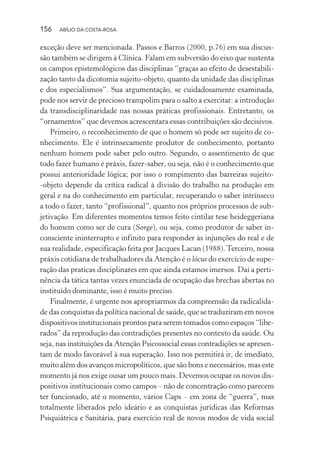 156 ABÍLIO DA COSTA-ROSA
exceção deve ser mencionada. Passos e Barros (2000, p.76) em sua discus-
são também se dirigem à Clínica. Falam em subversão do eixo que sustenta
os campos epistemológicos das disciplinas “graças ao efeito de desestabili-
zação tanto da dicotomia sujeito-objeto, quanto da unidade das disciplinas
e dos especialismos”. Sua argumentação, se cuidadosamente examinada,
pode nos servir de precioso trampolim para o salto a exercitar: a introdução
da transdisciplinaridade nas nossas práticas profissionais. Entretanto, os
“ornamentos” que devemos acrescentara essas contribuições são decisivos.
Primeiro, o reconhecimento de que o homem só pode ser sujeito de co-
nhecimento. Ele é intrinsecamente produtor de conhecimento, portanto
nenhum homem pode saber pelo outro. Segundo, o assentimento de que
todo fazer humano é práxis, fazer-saber, ou seja, não é o conhecimento que
possui anterioridade lógica; por isso o rompimento das barreiras sujeito-
-objeto depende da crítica radical à divisão do trabalho na produção em
geral e na do conhecimento em particular, recuperando o saber intrínseco
a todo o fazer, tanto “profissional”, quanto nos próprios processos de sub-
jetivação. Em diferentes momentos temos feito cintilar tese heideggeriana
do homem como ser de cura (Sorge), ou seja, como produtor de saber in-
consciente ininterrupto e infinito para responder às injunções do real e de
sua realidade, especificação feita por Jacques Lacan (1988).Terceiro, nossa
práxis cotidiana de trabalhadores da Atenção é o lócus do exercício de supe-
ração das praticas disciplinares em que ainda estamos imersos. Daí a perti-
nência da tática tantas vezes enunciada de ocupação das brechas abertas no
instituído dominante, isso é muito preciso.
Finalmente, é urgente nos apropriarmos da compreensão da radicalida-
de das conquistas da política nacional de saúde, que se traduziram em novos
dispositivos institucionais prontos para serem tomados como espaços “libe-
rados” da reprodução das contradições presentes no contexto da saúde. Ou
seja, nas instituições da Atenção Psicossocial essas contradições se apresen-
tam de modo favorável à sua superação. Isso nos permitirá ir, de imediato,
muito além dos avanços micropolíticos, que são bons e necessários, mas este
momento já nos exige ousar um pouco mais. Devemos ocupar os novos dis-
positivos institucionais como campos – não de concentração como parecem
ter funcionado, até o momento, vários Caps – em zona de “guerra”, mas
totalmente liberados pelo ideário e as conquistas jurídicas das Reformas
Psiquiátrica e Sanitária, para exercício real de novos modos de vida social
Miolo_Atencao_psicossocial_(GRAFICA).indd 156 16/09/2013 16:24:50
 