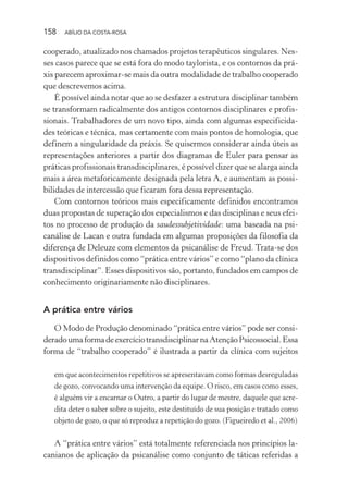 158 ABÍLIO DA COSTA-ROSA
cooperado, atualizado nos chamados projetos terapêuticos singulares. Nes-
ses casos parece que se está fora do modo taylorista, e os contornos da prá-
xis parecem aproximar-se mais da outra modalidade de trabalho cooperado
que descrevemos acima.
É possível ainda notar que ao se desfazer a estrutura disciplinar também
se transformam radicalmente dos antigos contornos disciplinares e profis-
sionais. Trabalhadores de um novo tipo, ainda com algumas especificida-
des teóricas e técnica, mas certamente com mais pontos de homologia, que
definem a singularidade da práxis. Se quisermos considerar ainda úteis as
representações anteriores a partir dos diagramas de Euler para pensar as
práticas profissionais transdisciplinares, é possível dizer que se alarga ainda
mais a área metaforicamente designada pela letra A, e aumentam as possi-
bilidades de intercessão que ficaram fora dessa representação.
Com contornos teóricos mais especificamente definidos encontramos
duas propostas de superação dos especialismos e das disciplinas e seus efei-
tos no processo de produção da saudessubjetividade: uma baseada na psi-
canálise de Lacan e outra fundada em algumas proposições da filosofia da
diferença de Deleuze com elementos da psicanálise de Freud. Trata-se dos
dispositivos definidos como “prática entre vários” e como “plano da clínica
transdisciplinar”. Esses dispositivos são, portanto, fundados em campos de
conhecimento originariamente não disciplinares.
A prática entre vários
O Modo de Produção denominado “prática entre vários” pode ser consi-
deradoumaformadeexercíciotransdisciplinarnaAtençãoPsicossocial.Essa
forma de “trabalho cooperado” é ilustrada a partir da clínica com sujeitos
em que acontecimentos repetitivos se apresentavam como formas desreguladas
de gozo, convocando uma intervenção da equipe. O risco, em casos como esses,
é alguém vir a encarnar o Outro, a partir do lugar de mestre, daquele que acre-
dita deter o saber sobre o sujeito, este destituído de sua posição e tratado como
objeto de gozo, o que só reproduz a repetição do gozo. (Figueiredo et al., 2006)
A “prática entre vários” está totalmente referenciada nos princípios la-
canianos de aplicação da psicanálise como conjunto de táticas referidas a
Miolo_Atencao_psicossocial_(GRAFICA).indd 158 16/09/2013 16:24:50
 