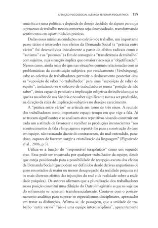 ATENÇÃO PSICOSSOCIAL ALÉM DA REFORMA PSIQUIÁTRICA 159
uma ética e uma política, e depende do desejo decidido de alguns para que
o processo de trabalho nesses contornos seja desencadeado, transformando
sentimentos em oportunidades práticas.
Dadas essas mínimas condições no coletivo de trabalho, um importante
passo tático é interceder nos efeitos da Demanda Social (a “prática entre
vários” foi desenvolvida inicialmente a partir de efeitos radicais como o
“autismo” e as “psicoses”) a fim de conseguir a “transferência de trabalho”
com sujeitos, cuja situação implica que o maior risco seja a “objetificação”.
Nesses casos, ainda mais do que nas situações comuns relacionadas com as
problemáticas da constituição subjetiva por recalcamento (Verdrängung),
cabe ao coletivo de trabalhadores permitir o deslocamento posterior des-
sa “suposição de saber no trabalhador” para uma “suposição de saber do
sujeito”, instalando-se o coletivo de trabalhadores numa “posição de não
saber”, única capaz de produzir a implicação subjetiva do indivíduo que se
queixa no saber de sua história e no saber significante novo a ser produzido,
na direção da ética de implicação subjetiva no desejo e carecimento.
A “prática entre vários” se articula em torno de três eixos. A reunião
dos trabalhadores como importante espaço-tempo em que vige a fala. Ai
se trocam significantes e se analisam atos repetitivos visando construir em
cada um a atitude de favorecer e recolher as produções inconscientes “nos
acontecimentos de fala e linguagem e reportá-los para a construção do caso
em equipe, não recuando diante do contrassenso, do mal-entendido, para-
doxo, capazes de fazerem surgir a cristalização da linguagem" (Figueiredo
et al., 2006, p.5).
Utiliza-se a função do “responsável terapêutico” como um segundo
eixo. Essa pode ser encarnada por qualquer trabalhador da equipe, desde
que esteja posicionado para a possibilidade de recepção-escuta dos efeitos
da Demanda Social (que podem ser definidos desde derivas angustiosas de
gozo em estados de maior ou menor desagregação da realidade psíquica até
os mais diversos efeitos das injunções do real e da realidade sobre a reali-
dade psíquica). Os autores afirmam que a pluralização dos trabalhadores
nessa posição constitui uma diluição do Outro imaginário a que os sujeitos
do sofrimento se remetem transferencialmente. Conta-se com o posicio-
namento analítico para superar os especialismos disciplinares, apressados
em tratar as disfunções. Afirma-se, de passagem, que a unidade de tra-
balho “entre vários” “não é uma equipe interdisciplinar”, aparentemente
Miolo_Atencao_psicossocial_(GRAFICA).indd 159 16/09/2013 16:24:50
 