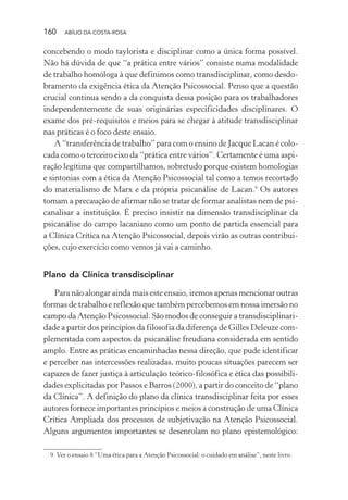 160 ABÍLIO DA COSTA-ROSA
concebendo o modo taylorista e disciplinar como a única forma possível.
Não há dúvida de que “a prática entre vários” consiste numa modalidade
de trabalho homóloga à que definimos como transdisciplinar, como desdo-
bramento da exigência ética da Atenção Psicossocial. Penso que a questão
crucial continua sendo a da conquista dessa posição para os trabalhadores
independentemente de suas originárias especificidades disciplinares. O
exame dos pré-requisitos e meios para se chegar à atitude transdisciplinar
nas práticas é o foco deste ensaio.
A “transferência de trabalho” para com o ensino de Jacque Lacan é colo-
cada como o terceiro eixo da “prática entre vários”. Certamente é uma aspi-
ração legítima que compartilhamos, sobretudo porque existem homologias
e sintonias com a ética da Atenção Psicossocial tal como a temos recortado
do materialismo de Marx e da própria psicanálise de Lacan.9
Os autores
tomam a precaução de afirmar não se tratar de formar analistas nem de psi-
canalisar a instituição. É preciso insistir na dimensão transdisciplinar da
psicanálise do campo lacaniano como um ponto de partida essencial para
a Clínica Crítica na Atenção Psicossocial, depois virão as outras contribui-
ções, cujo exercício como vemos já vai a caminho.
Plano da Clínica transdisciplinar
Para não alongar ainda mais este ensaio, iremos apenas mencionar outras
formas de trabalho e reflexão que também percebemos em nossa imersão no
campo da Atenção Psicossocial. São modos de conseguir a transdisciplinari-
dade a partir dos princípios da filosofia da diferença de Gilles Deleuze com-
plementada com aspectos da psicanálise freudiana considerada em sentido
amplo. Entre as práticas encaminhadas nessa direção, que pude identificar
e perceber nas intercessões realizadas, muito poucas situações parecem ser
capazes de fazer justiça à articulação teórico-filosófica e ética das possibili-
dades explicitadas por Passos e Barros (2000), a partir do conceito de “plano
da Clínica”. A definição do plano da clínica transdisciplinar feita por esses
autores fornece importantes princípios e meios a construção de uma Clínica
Crítica Ampliada dos processos de subjetivação na Atenção Psicossocial.
Alguns argumentos importantes se desenrolam no plano epistemológico:
9 Ver o ensaio 8 “Uma ética para a Atenção Psicossocial: o cuidado em análise”, neste livro.
Miolo_Atencao_psicossocial_(GRAFICA).indd 160 16/09/2013 16:24:50
 