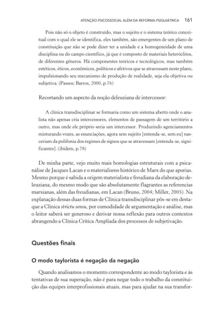 ATENÇÃO PSICOSSOCIAL ALÉM DA REFORMA PSIQUIÁTRICA 161
Pois não só o objeto é construído, mas o sujeito e o sistema teórico concei-
tual com o qual ele se identifica, eles também, são emergentes de um plano de
constituição que não se pode dizer ter a unidade e a homogeneidade de uma
disciplina ou do campo científico, já que é composto de materiais heteróclitos,
de diferentes gêneros. Há componentes teóricos e tecnológicos, mas também
estéticos, éticos, econômicos, políticos e afetivos que se atravessam neste plano,
impulsionando seu mecanismo de produção de realidade, seja ela objetiva ou
subjetiva. (Passos; Barros, 2000, p.76)
Recortando um aspecto da noção deleuziana de intercessor:
A clínica transdisciplinar se formaria como um sistema aberto onde o ana-
lista não apenas cria intercessores, elementos de passagem de um território a
outro, mas onde ele próprio seria um intercessor. Produzindo agenciamentos
misturando vozes, as enunciações, agora sem sujeito [entenda-se, sem eu] nas-
ceriam da polifonia dos regimes de signos que se atravessam [entenda-se, signi-
ficantes]. (ibidem, p.78)
De minha parte, vejo muito mais homologias estruturais com a psica-
nálise de Jacques Lacan e o materialismo histórico de Marx do que aporias.
Mesmo porque é sabida a origem materialista e freudiana da elaboração de-
leuziana, do mesmo modo que são absolutamente flagrantes as referencias
marxianas, além das freudianas, em Lacan (Bruno, 2004; Miller, 2005). Na
explanação dessas duas formas de Clínica transdisciplinar pôs-se em desta-
que a Clínica strictu sensu, por comodidade de argumentação e análise, mas
o leitor saberá ser generoso e derivar nossa reflexão para outros contextos
abrangendo a Clínica Crítica Ampliada dos processos de subjetivação.
Questões finais
O modo taylorista é negação da negação
Quando analisamos o momento correspondente ao modo taylorista e às
tentativas de sua superação, não é para negar todo o trabalho da constitui-
ção das equipes interprofissionais atuais, mas para ajudar na sua transfor-
Miolo_Atencao_psicossocial_(GRAFICA).indd 161 16/09/2013 16:24:50
 