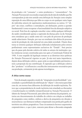 ATENÇÃO PSICOSSOCIAL ALÉM DA REFORMA PSIQUIÁTRICA 163
da produção e do “consumo”, e entre produtores e “consumidores”. Na
Atenção Psicossocial e nos modos cooperados da divisão do trabalho que lhe
correspondem já não tem sentido uma definição da Atenção como simples
reposição de uma diferença que falta no corpo ou em qualquer outro lugar
do indivíduo através de suprimentos medicamentosos ou outros. O “ob-
jeto” são crises, conflitos e contradições, até disfunções, porém a questão
fundamental é como recuperar a funcionalidade fora da alienação subjetiva
ou social. Está fora de cogitação conceber como válida qualquer definição
da saúde considerando apenas a supressão da doença pela via da Atenção
sem considerar que a saúde como tal é um polo do processo de produção
saúde-adoecimeto-Atenção, por sua vez resultante dos efeitos do processo
social de produção da vida material em uma dada sociedade. Diante disso
torna-se irrisória qualquer definição elaborada isoladamente pelos setores
profissionais como representantes exclusivos do “Estado”. Será preciso
que ela passe pela decisão coletiva de todos os setores da instituição e pe-
las instâncias sociais constituídas para isso após a Constituição Federal de
1988. A esse respaldo da legislação somam-se as diretrizes ético-políticas
da Atenção Psicossocial vigentes no país. Já não terá tanta importância,
depois dessa definição coletiva, quais serão as especialidades pertinentes e
nem a proporção da sua contribuição. É esperado que a definição coletiva
dos “produtos” vá influenciar a escolha dos instrumentos necessários para
sua produção, certamente já não apenas tecnológicos.
A ética como causa
Vem da atuação segundo o modo da “integração em profundidade” a ne-
cessidade e a possibilidade da redefinição do “objeto” e dos meios para lidar
com ele, em termos bem diferentes da definição do modelo taylorista. Pa-
rece que a preponderância do modo taylorista tem retardado as discussões
e transformações no trabalho interprofissional na Atenção Psicossocial. O
ideário da Atenção Psicossocial, para além das reformas da psiquiatria, au-
toriza um descentramento do trabalho do coletivo em relação ao trabalho
do psiquiatra como médico, embora a deriva da psiquiatria em direção à
neurociência e aos fármacos tenham compensado essa perda pelo ganho de
território nos efeitos pragmáticos. Essa circunstancia favorece argumentos
corporativistas e, o que é pior, concorre para deixar a discussão estagnada
Miolo_Atencao_psicossocial_(GRAFICA).indd 163 16/09/2013 16:24:51
 