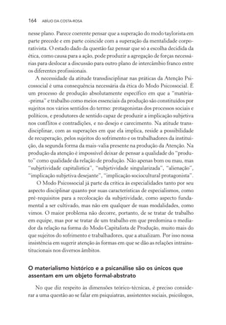164 ABÍLIO DA COSTA-ROSA
nesse plano. Parece coerente pensar que a superação do modo taylorista em
parte precede e em parte coincide com a superação da mentalidade corpo-
rativista. O estado dado da questão faz pensar que só a escolha decidida da
ética, como causa para a ação, pode produzir a agregação de forças necessá-
rias para deslocar a discussão para outro plano de intercâmbio franco entre
os diferentes profissionais.
A necessidade da atitude transdisciplinar nas práticas da Atenção Psi-
cossocial é uma consequência necessária da ética do Modo Psicossocial. É
um processo de produção absolutamente específico em que a “matéria-
-prima” e trabalho como meios essenciais da produção são constituídos por
sujeitos nos vários sentidos do termo: protagonistas dos processos sociais e
políticos, e produtores de sentido capaz de produzir a implicação subjetiva
nos conflitos e contradições, e no desejo e carecimento. Na atitude trans-
disciplinar, com as superações em que ela implica, reside a possibilidade
de recuperação, pelos sujeitos do sofrimento e os trabalhadores da institui-
ção, da segunda forma da mais-valia presente na produção da Atenção. Na
produção da atenção é impossível deixar de pensar a qualidade do “produ-
to” como qualidade da relação de produção. Não apenas bom ou mau, mas
“subjetividade capitalística”, “subjetividade singularizada”, “alienação”,
“implicação subjetiva desejante”, “implicação sociocultural protagonista”.
O Modo Psicossocial já parte da crítica às especialidades tanto por seu
aspecto disciplinar quanto por suas características de especialismos, como
pré-requisitos para a recolocação da subjetividade, como aspecto funda-
mental a ser cultivado, mas não em qualquer de suas modalidades, como
vimos. O maior problema não decorre, portanto, de se tratar de trabalho
em equipe, mas por se tratar de um trabalho em que predomina o media-
dor da relação na forma do Modo Capitalista de Produção, muito mais do
que sujeitos do sofrimento e trabalhadores, que a atualizam. Por isso nossa
insistência em sugerir atenção às formas em que se dão as relações intrains-
titucionais nos diversos âmbitos.
O materialismo histórico e a psicanálise são os únicos que
assentam em um objeto formal-abstrato
No que diz respeito às dimensões teórico-técnicas, é preciso conside-
rar a uma questão ao se falar em psiquiatras, assistentes sociais, psicólogos,
Miolo_Atencao_psicossocial_(GRAFICA).indd 164 16/09/2013 16:24:51
 