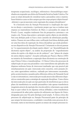ATENÇÃO PSICOSSOCIAL ALÉM DA REFORMA PSIQUIÁTRICA 165
terapeutas ocupacionais, sociólogos, enfermeiros e fonoaudiólogos empe-
nhados em responder aos efeitos da Demanda Social na Saúde Coletiva. Por
acaso se estará deixando de considerar tanto a psicanálise como o materia-
lismo histórico como os dois campos que têm corpo próprio (objeto formal-
-abstrato) e que já nasceram como superação dos campos disciplinares?
Se o horizonte ético da Atenção Psicossocial é a implicação dos sujei-
tos no desejo e carecimento, é pertinente propor que isso se traduza num
empuxo ao materialismo histórico de Marx e à psicanálise do campo de
Freud e Lacan, surgidos totalmente fora da perspectiva cartesiana e em
reação a ela. Nessas duas práxis o princípio sujeito-objeto já está abolido.
Sem essa abolição pode-se ficar a meio caminho da substituição paradig-
mática. Passear em suas trilhas como verificação local dessa abolição pode
ser uma boa tática de superação da clínica disciplinar que ainda predomi-
na nos dispositivos da Atenção Psicossocial. Certamente se deverá passear
no “re-equacionamento da relação sujeito-objeto”, na “desestabilização da
dicotomia sujeito-objeto”, na análise da proposição do “engendramento
mútuo do sujeito e do objeto no ato de conhecer”, nos “planos de criação
de outros objetos-sujeitos”, locuções utilizadas por Passos e Barros (2000)
na tentativa de formularem a superação dessa dicotomia na construção de
uma Clínica Crítica e transdisciplinar. A Clínica Crítica dos processos de
subjetivação em que essa psicanálise e esse materialismo são aplicados não
dispensa nenhuma forma de intercessor/analisador que seja possível pôr
simultaneamente em ação: intercessão entre conceitos, entre posições éti-
cas, entre agenciadores estéticos, realizada por intercessores encarnados,
pelos acontecimentos causados pelos diferentes efeitos da Demanda Social
(e não só sintomáticos), intercessão provocada através dos diferentes dispo-
sitivos construídos para a estratégia de superação disciplinar. Como clínica
da intercessão põe em ação um tipo particular de interferência que se dá no
plano da transferência no sentido psicanalítico (não apenas transferência
imaginária através da repetição dos vínculos afetivo-relacionais a que ainda
hoje se quer reduzi-la em algumas críticas afobadas), como transferência
circunstancial de saber pelos sujeitos do sofrimento nas figuras do Outro,
designadas para esse fim pela ideologia social ampla. A clínica critica dos
processos de subjetivação na Atenção Psicossocial parte do princípio de
que sempre há intercessores, a realidade é concebida como processo de in-
tercessão, tanto os movimentos quanto as estases são sempre processos in-
Miolo_Atencao_psicossocial_(GRAFICA).indd 165 16/09/2013 16:24:51
 