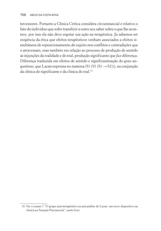 166 ABÍLIO DA COSTA-ROSA
tercessores. Portanto a Clínica Crítica considera circunstancial e relativo o
fato do indivíduo que sofre transferir a outro seu saber sobre o que lhe acon-
tece, por isso ela não deve esgotar sua ação na terapêutica. Já sabemos ser
exigência da ética que efeitos terapêuticos venham associados a efeitos si-
multâneos de reposicionamento do sujeito nos conflitos e contradições que
o atravessam, mas também em relação ao processo de produção de sentido
às injunções da realidade e do real, produção significante que faz diferença.
Diferença traduzida em efeitos de sentido e significantização do gozo an-
gustioso, que Lacan expressa no matema (S1 (S1 (S1 → S2))), na conjunção
da clínica do significante e da clínica do real.10
10 Ver o ensaio 7 “O grupo psicoterapêutico na psicanálise de Lacan: um novo dispositivo na
clínica na Atenção Psicossocial”, neste livro.
Miolo_Atencao_psicossocial_(GRAFICA).indd 166 16/09/2013 16:24:51
 