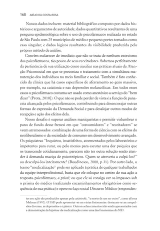 168 ABÍLIO DA COSTA-ROSA
Nossos dados incluem: material bibliográfico composto por dados his-
tóricos e argumentos de autoridade; dados quantitativos resultantes de uma
pesquisa epidemiológica sobre o uso de psicofármacos realizada no estado
de São Paulo com 25 municípios de médio e pequeno portes tomados como
caso singular; e dados lógicos resultantes da visibilidade produzida pelo
próprio método de análise.
Convém esclarecer de imediato que não se trata de nenhum exorcismo
dos psicofármacos, tão pouco de seus receitadores. Sabemos perfeitamente
da pertinência de sua utilização como auxiliar nas práticas atuais da Aten-
ção Psicossocial em que se preconiza o tratamento com a simultânea ma-
nutenção dos indivíduos no meio familiar e social. Também é fato conhe-
cido da clínica que há casos específicos de aferramento ao gozo massivo,
por exemplo, na catatonia e nas depressões melancólicas. Em todos esses
casos o psicofármaco costuma ser usado como anestésico a serviço do “bem
dizer” (Prota, 2010]). O que não se pode perder de vista é a função de pana-
ceia alcançada pelos psicofármacos, contribuindo para desencorajar outras
formas de expressão da Demanda Social e para desalojar outros modos de
recepção e ação dos efeitos dela.
Nosso desafio é superar análises maniqueístas e permitir vislumbrar o
pano de fundo desse frenesi em que “consumidores” e “receitadores” se
veem arremessados: combinação de uma forma de ciência com os efeitos do
neoliberalismo e da sociedade de consumo em desenvolvimento avançado.
Os psiquiatras “Inquietos, insatisfeitos, atormentados pelos laboratórios e
impotentes para curar, ou pelo menos para escutar uma dor psíquica que
os transcende cotidianamente, parecem não ter outra solução senão aten-
der á demanda maciça de psicotrópicos. Quem se atreveria a culpá-los?”
ou desculpá-los inteiramente? (Roudinesco, 2000, p.31). Por outro lado, o
termo “medicalização” pode ser aplicado à prática de qualquer trabalhador
da equipe interprofissional, basta que ele coloque no centro de sua ação a
resposta-psicofármaco, a priori; ou que ele só consiga ver os impasses sob
o prisma do médico (realizando encaminhamentos obrigatórios como se-
quência de sua prática) e opere no laço social Discurso Médico (responden-
tes em ação são produzidos apenas pela catástrofe, “a morte de um no outro”, como afirma
Melman (1992). O SSD pode apresentar-se em várias fisionomias: destacam-se as compul-
sões diversas, as depressões e o pânico. Outros esclarecimentos irão sendo apresentados com
a demonstração da hipótese da medicalização como uma das fisionomias do SSD.
Miolo_Atencao_psicossocial_(GRAFICA).indd 168 16/09/2013 16:24:51
 