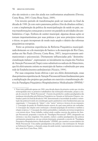 16 ABÍLIO DA COSTA-ROSA
eles são notáveis e com eles ainda nos confrontamos atualmente (Devera;
Costa-Rosa, 2007; Costa-Rosa;Yasui, 2009).
Um terceiro período de transformações pode ser marcado no final da
década de 1980. Já com outro panorama político (fim da ditadura militar),
e com a implantação da política da municipalização da saúde no país, ou-
tras transformações começaram a ocorrer em paralelo às atividades dos am-
bulatórios e Caps. Embora de caráter municipal, algumas dessas ações se
tornam importantíssimas por suas práticas e por seus princípios teóricos
e éticos; os quais incorporam de modo mais amplo o ideário das reformas
psiquiátricas europeias.
Entre as primeiras experiências da Reforma Psiquiátrica municipali-
zada destacam-se a do município de Santos e a do município de Rio Claro,
ambas em São Paulo (Devera; Costa-Rosa, 2007), inequivocamente anti-
manicomiais e psicossociais. Diretamente influenciadas pela “desinstitu-
cionalização italiana”, expressaram-se inicialmente na criação dos Núcleos
de Atenção Psicossocial (Naps) como substitutivos radicais do Manicômio,
que foi efetivamente extinto no município de Santos e substituído por uma
rede de Estabelecimentos ambulatoriais (Nicácio, 1994).
Por suas conquistas locais efetivas e por seu efeito-demonstração, essas
duasprimeirasexperiênciasdeAtençãoPsicossocialforamfundamentaispara
a multiplicação dos projetos que punham em exercício a transformação efe-
tiva do Paradigma Psiquiátrico Hospitalocêntrico Medicalizador (PPHM).4
4 Num texto publicado apenas em 2000, uma década depois da primeira versão que circulou
mimeografada entre os primeiros trabalhadores das instituições reformadas, propus a cria-
ção do conceito de “Modo Psicossocial”. O ponto de partida foi a análise paradigmática das
mudanças introduzidas pela Reforma Psiquiátrica na Atenção ao Sofrimento Psíquico, rea-
lizadas a partir do final da década de 1980, demonstrando a necessidade da análise e susten-
tação das práticas levando em consideração quatro parâmetros como fundamentais para sua
organização: 1. Concepção do “objeto” e dos “meios” teóricos e técnicos de seu manuseio;
2. Concepção da gestão do Estabelecimento através do qual essas práticas são realizadas;
3. Concepção das relações entre instituição e clientela/população do território e também a
relação recíproca; 4. Concepção dos efeitos pretendidos e realizados em termos terapêuticos
e em termos éticos. Nesse trabalho, realizei ainda a análise concreta das práticas da Aten-
ção Psicossocial, propondo o conceito de “Paradigma Psicossocial” (PPS), designando sua
estrutura e sua ética singulares. Em paralelo, realizei a análise paradigmática das práticas
estritamente psiquiátricas, em sua vertente dominante, propondo o conceito de “Paradigma
Psiquiátrico Hospitalocêntrico Medicalizador” (PPHM), que constitui o avesso dialético do
Modo Psicossocial. Uma análise paradigmática das práticas e das instituições de Atenção
ao Sofrimento Psíquico, o chamado campo da saúde mental, é apresentada nos ensaios um e
três, neste livro (Costa-Rosa, 2000).
Miolo_Atencao_psicossocial_(GRAFICA).indd 16 16/09/2013 16:24:46
 