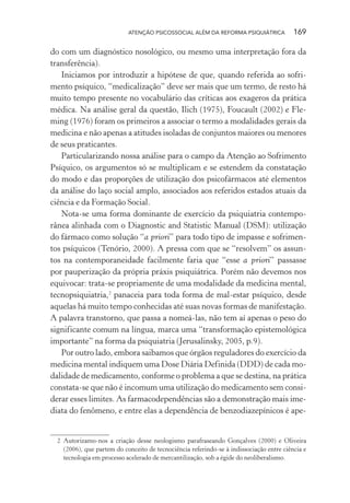 ATENÇÃO PSICOSSOCIAL ALÉM DA REFORMA PSIQUIÁTRICA 169
do com um diagnóstico nosológico, ou mesmo uma interpretação fora da
transferência).
Iniciamos por introduzir a hipótese de que, quando referida ao sofri-
mento psíquico, “medicalização” deve ser mais que um termo, de resto há
muito tempo presente no vocabulário das críticas aos exageros da prática
médica. Na análise geral da questão, Ilich (1975), Foucault (2002) e Fle-
ming (1976) foram os primeiros a associar o termo a modalidades gerais da
medicina e não apenas a atitudes isoladas de conjuntos maiores ou menores
de seus praticantes.
Particularizando nossa análise para o campo da Atenção ao Sofrimento
Psíquico, os argumentos só se multiplicam e se estendem da constatação
do modo e das proporções de utilização dos psicofármacos até elementos
da análise do laço social amplo, associados aos referidos estados atuais da
ciência e da Formação Social.
Nota-se uma forma dominante de exercício da psiquiatria contempo-
rânea alinhada com o Diagnostic and Statistic Manual (DSM): utilização
do fármaco como solução “a priori” para todo tipo de impasse e sofrimen-
tos psíquicos (Tenório, 2000). A pressa com que se “resolvem” os assun-
tos na contemporaneidade facilmente faria que “esse a priori” passasse
por pauperização da própria práxis psiquiátrica. Porém não devemos nos
equivocar: trata-se propriamente de uma modalidade da medicina mental,
tecnopsiquiatria,2
panaceia para toda forma de mal-estar psíquico, desde
aquelas há muito tempo conhecidas até suas novas formas de manifestação.
A palavra transtorno, que passa a nomeá-las, não tem aí apenas o peso do
significante comum na língua, marca uma “transformação epistemológica
importante” na forma da psiquiatria (Jerusalinsky, 2005, p.9).
Por outro lado, embora saibamos que órgãos reguladores do exercício da
medicina mental indiquem uma Dose Diária Definida (DDD) de cada mo-
dalidade de medicamento, conforme o problema a que se destina, na prática
constata-se que não é incomum uma utilização do medicamento sem consi-
derar esses limites. As farmacodependências são a demonstração mais ime-
diata do fenômeno, e entre elas a dependência de benzodiazepínicos é ape-
2 Autorizamo-nos a criação desse neologismo parafraseando Gonçalves (2000) e Oliveira
(2006), que partem do conceito de tecnociência referindo-se à indissociação entre ciência e
tecnologia em processo acelerado de mercantilização, sob a égide do neoliberalismo.
Miolo_Atencao_psicossocial_(GRAFICA).indd 169 16/09/2013 16:24:51
 