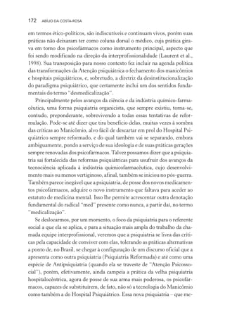 172 ABÍLIO DA COSTA-ROSA
em termos ético-políticos, são indiscutíveis e continuam vivos, porém suas
práticas não deixaram ter como coluna dorsal o médico, cuja prática gira-
va em torno dos psicofármacos como instrumento principal, aspecto que
foi sendo modificado na direção da interprofissionalidade (Laurent et al.,
1998). Sua transposição para nosso contexto fez incluir na agenda política
das transformações da Atenção psiquiátrica o fechamento dos manicômios
e hospitais psiquiátricos, e, sobretudo, a diretriz da desinstitucionalização
do paradigma psiquiátrico, que certamente inclui um dos sentidos funda-
mentais do termo “desmedicalização”.
Principalmente pelos avanços da ciência e da indústria químico-farma-
cêutica, uma forma psiquiatria organicista, que sempre existiu, torna-se,
contudo, preponderante, sobrevivendo a todas essas tentativas de refor-
mulação. Pode-se até dizer que tira benefício delas, muitas vezes à sombra
das críticas ao Manicômio, alvo fácil de descartar em prol do Hospital Psi-
quiátrico sempre reformado, e do qual também vai se separando, embora
ambiguamente, pondo a serviço de sua ideologia e de suas práticas gerações
sempre renovadas dos psicofármacos.Talvez possamos dizer que a psiquia-
tria sai fortalecida das reformas psiquiátricas para usufruir dos avanços da
tecnociência aplicada à indústria quimicofarmacêutica, cujo desenvolvi-
mento mais ou menos vertiginoso, afinal, também se iniciou no pós-guerra.
Também parece inegável que a psiquiatria, de posse dos novos medicamen-
tos psicofármacos, adquire o novo instrumento que faltava para aceder ao
estatuto de medicina mental. Isso lhe permite acrescentar outra denotação
fundamental do radical “med” presente como nunca, a partir daí, no termo
“medicalização”.
Se deslocarmos, por um momento, o foco da psiquiatria para o referente
social a que ela se aplica, e para a situação mais ampla do trabalho da cha-
mada equipe interprofissional, veremos que a psiquiatria se livra das críti-
cas pela capacidade de conviver com elas, tolerando as práticas alternativas
a ponto de, no Brasil, se chegar à configuração de um discurso oficial que a
apresenta como outra psiquiatria (Psiquiatria Reformada) e até como uma
espécie de Antipsiquiatria (quando ela se traveste de “Atenção Psicosso-
cial”), porém, efetivamente, ainda campeia a prática da velha psiquiatria
hospitalocêntrica, agora de posse de sua arma mais poderosa, os psicofár-
macos, capazes de substituírem, de fato, não só a tecnologia do Manicômio
como também a do Hospital Psiquiátrico. Essa nova psiquiatria – que me-
Miolo_Atencao_psicossocial_(GRAFICA).indd 172 16/09/2013 16:24:51
 