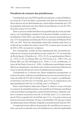 176 ABÍLIO DA COSTA-ROSA
Prevalência de consumo dos psicofármacos
Considerando que uma DDD significa um paciente, a cada mil habitan-
tes acima de 10 anos de idade, consumindo uma dose de medicamento ao
dia no decorrer de um determinado ano, nossos dados mostraram que 3,9%
da população utilizaram uma dose diária de psicofármaco no ano de 2003,
elevando-se para 6,9% em 2006.
Entre os poucos estudos brasileiros de quantificação do uso de psicofár-
macos, com metodologia comparável à do presente trabalho, encontra-se o
de Sebastião e Pelá (2004), que observaram um consumo de psicofármacos
em 2,51% da população atendida pelo SUS no município de Ribeirão Preto
(SP), em 2001. Parte das disparidades observadas também pode dever-se
ao fato de que os dados dos autores são de 2001, ao passo que os nossos vão
de 2003 a 2006, em aumento vertiginoso.
Em contrapartida, estudos de base populacional têm encontrado pre-
valências de consumo de psicofármacos que variam de 5,2%, no município
do Rio de Janeiro (Almeida et al., 1994); 10,2%, na capital paulista (Mari et
al., 1993); 11,9%, em Pelotas (RS), em 1994 (Lima et al., 1999); 9,9%, em
Pelotas (RS), em 2003 (Rodrigues et al., 2006); e 13,3%, em Botucatu, in-
terior de São Paulo (Lima et al., 2008). As diferentes metodologias tornam
difíceis as comparações, entretanto esses estudos mostram prevalências em
níveis na mesma direção que nossos resultados parecem apontar.
Considerando-se o consumo por classes terapêuticas protagonistas, as
maiores elevações couberam aos antidepressivos com um acréscimo de con-
sumo da ordem de 95% (de 8/mil hab. para 15,6), a seguir, os estabilizado-
res de humor com 68% (de 11,8/mil hab. para 19,8) e os antipsicóticos com
aproximadamente 60% (de 3,4/mil hab. para 5,4) (Figura 2).
Entre os psicotrópicos adjuvantes (Figura 3), observa-se que a elevação
no consumo de antiparkinsonianos e de ansiolíticos foi bastante semelhante
à dos psicotrópicos protagonistas, anteriormente descritos, chegando a do-
brar o consumo no primeiro caso (de 3,6/mil hab. para 7,2), e a uma eleva-
ção de 83% no segundo (de 6,8/mil hab. para 12,4). A exceção se deveu aos
anticonvulsivantes (fenitoína 100 mg e o fenobarbital 100 mg) que tiveram
sua dispensação muito reduzida, chegando a ser praticamente nula em 2006.
A magnitude da prevalência de prescrição dos ansiolíticos em nosso es-
tudo, que pode ser pareada com a de antidepressivos, além da regularidade
Miolo_Atencao_psicossocial_(GRAFICA).indd 176 16/09/2013 16:24:51
 