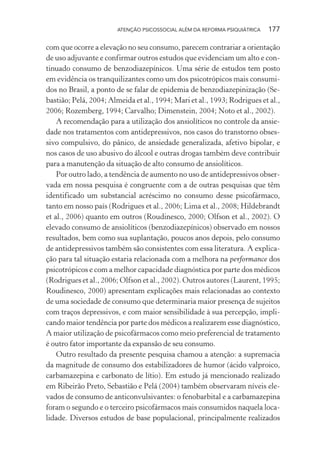 ATENÇÃO PSICOSSOCIAL ALÉM DA REFORMA PSIQUIÁTRICA 177
com que ocorre a elevação no seu consumo, parecem contrariar a orientação
de uso adjuvante e confirmar outros estudos que evidenciam um alto e con-
tinuado consumo de benzodiazepínicos. Uma série de estudos tem posto
em evidência os tranquilizantes como um dos psicotrópicos mais consumi-
dos no Brasil, a ponto de se falar de epidemia de benzodiazepinização (Se-
bastião; Pelá, 2004; Almeida et al., 1994; Mari et al., 1993; Rodrigues et al.,
2006; Rozemberg, 1994; Carvalho; Dimenstein, 2004; Noto et al., 2002).
A recomendação para a utilização dos ansiolíticos no controle da ansie-
dade nos tratamentos com antidepressivos, nos casos do transtorno obses-
sivo compulsivo, do pânico, de ansiedade generalizada, afetivo bipolar, e
nos casos de uso abusivo do álcool e outras drogas também deve contribuir
para a manutenção da situação de alto consumo de ansiolíticos.
Por outro lado, a tendência de aumento no uso de antidepressivos obser-
vada em nossa pesquisa é congruente com a de outras pesquisas que têm
identificado um substancial acréscimo no consumo desse psicofármaco,
tanto em nosso país (Rodrigues et al., 2006; Lima et al., 2008; Hildebrandt
et al., 2006) quanto em outros (Roudinesco, 2000; Olfson et al., 2002). O
elevado consumo de ansiolíticos (benzodiazepínicos) observado em nossos
resultados, bem como sua suplantação, poucos anos depois, pelo consumo
de antidepressivos também são consistentes com essa literatura. A explica-
ção para tal situação estaria relacionada com a melhora na performance dos
psicotrópicos e com a melhor capacidade diagnóstica por parte dos médicos
(Rodrigues et al., 2006; Olfson et al., 2002). Outros autores (Laurent, 1995;
Roudinesco, 2000) apresentam explicações mais relacionadas ao contexto
de uma sociedade de consumo que determinaria maior presença de sujeitos
com traços depressivos, e com maior sensibilidade à sua percepção, impli-
cando maior tendência por parte dos médicos a realizarem esse diagnóstico,
A maior utilização de psicofármacos como meio preferencial de tratamento
é outro fator importante da expansão de seu consumo.
Outro resultado da presente pesquisa chamou a atenção: a supremacia
da magnitude de consumo dos estabilizadores de humor (ácido valproico,
carbamazepina e carbonato de lítio). Em estudo já mencionado realizado
em Ribeirão Preto, Sebastião e Pelá (2004) também observaram níveis ele-
vados de consumo de anticonvulsivantes: o fenobarbital e a carbamazepina
foram o segundo e o terceiro psicofármacos mais consumidos naquela loca-
lidade. Diversos estudos de base populacional, principalmente realizados
Miolo_Atencao_psicossocial_(GRAFICA).indd 177 16/09/2013 16:24:52
 
