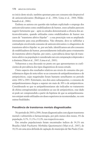 178 ABÍLIO DA COSTA-ROSA
no início deste século, também apontam para um consumo não desprezível
de anticonvulsivantes (Rodrigues et al., 2006; Lima et al., 2008; Hilde-
brandt et al., 2006).
Embora os autores em questão não tenham explicitado o emprego dos
anticonvulsivantes como estabilizadores de humor, esses achados parecem
sugerir fortemente que – após os estudos demonstrando a eficácia dos an-
ticonvulsivantes, quando utilizados como estabilizadores de humor nos
casos de “transtorno afetivo bipolar” – a sua prescrição vem se ampliando
intensamente para essa problemática. Não obstante, deve-se sublinhar a
contradição envolvendo consumo de anticonvulsivantes e o diagnóstico de
transtorno afetivo bipolar: se, por um lado, identificamos um alto consumo
de estabilizadores de humor, presumidamente indicados para o tratamento
do transtorno afetivo bipolar, por outro, a prevalência desse tipo de trans-
torno afetivo na população é considerado raro em comparação à depressão e
à distimia (Mari et al., 2007; Lima et al., 2005).
Voltaremos a essa discussão no ponto em que apresentarmos os coefi-
cientes de prevalência dos tipos diagnósticos de nosso estudo.
Outro aspecto dos resultados relativos aos níveis de consumo dos psi-
cofármacos digno de nota refere-se ao consumo de antiparkinsonianos e de
antipsicóticos, cujas magnitudes foram bastante semelhantes no período
entre 2002 a 2004. Entretanto, nos dois anos subsequentes, o consumo de
antiparkinsonianos chegou a superar em mais de 30% o de antipsicóticos.
Considerando-se que os antiparkinsonianos são indicados no tratamento
de efeitos extrapiramidais secundários ao uso de antipsicóticos, esse dado
só pode ser compreendido a partir da hipótese de que os antiparkinsonia-
nos estejam sendo utilizados em doses superiores às recomendadas, ou com
outras finalidades.
Prevalência de transtornos mentais diagnosticados
No período de 2003 a 2006, foram diagnosticados com algum transtorno
mental e submetidos à farmacoterapia, por pelo menos dois meses, 6% da
população, 8,7%, 11,1% e 13,3%, nos respectivos anos.
Em estudos populacionais foram encontrados índices de 34,1% em
Brasília (Adult Psychiatric Morbidity Questionnaire) (Mari et al., 2007), de
18,5% em uma área definida de captação do município de São Paulo (Com-
Miolo_Atencao_psicossocial_(GRAFICA).indd 178 16/09/2013 16:24:52
 