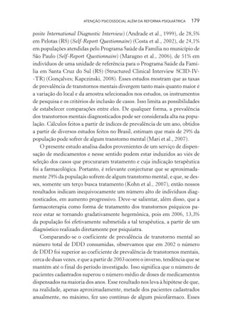 ATENÇÃO PSICOSSOCIAL ALÉM DA REFORMA PSIQUIÁTRICA 179
posite International Diagnostic Interview) (Andrade et al., 1999), de 28,5%
em Pelotas (RS) (Self-Report Questionnaire) (Costa et al., 2002), de 24,1%
em populações atendidas pelo Programa Saúde da Família no município de
São Paulo (Self-Report Questionnaire) (Maragno et al., 2006), de 51% em
indivíduos de uma unidade de referência para o Programa Saúde da Famí-
lia em Santa Cruz do Sul (RS) (Structured Clinical Interview SCID-IV-
-TR) (Gonçalves; Kapczinski, 2008). Esses estudos mostram que as taxas
de prevalência de transtornos mentais divergem tanto mais quanto maior é
a variação do local e da amostra selecionados nos estudos, os instrumentos
de pesquisa e os critérios de inclusão de casos. Isso limita as possibilidades
de estabelecer comparações entre eles. De qualquer forma, a prevalência
dos transtornos mentais diagnosticados pode ser considerada alta na popu-
lação. Cálculos feitos a partir de índices de prevalência de um ano, obtidos
a partir de diversos estudos feitos no Brasil, estimam que mais de 29% da
população pode sofrer de algum transtorno mental (Mari et al., 2007).
O presente estudo analisa dados provenientes de um serviço de dispen-
sação de medicamentos e nesse sentido podem estar induzidos ao viés de
seleção dos casos que procuraram tratamento e cuja indicação terapêutica
foi a farmacológica. Portanto, é relevante conjecturar que se aproximada-
mente 29% da população sofrem de algum transtorno mental, e que, se des-
ses, somente um terço busca tratamento (Kohn et al., 2007), então nossos
resultados indicam inequivocamente um número alto de indivíduos diag-
nosticados, em aumento progressivo. Deve-se salientar, além disso, que a
farmacoterapia como forma de tratamento dos transtornos psíquicos pa-
rece estar se tornando gradativamente hegemônica, pois em 2006, 13,3%
da população foi efetivamente submetida a tal terapêutica, a partir de um
diagnóstico realizado diretamente por psiquiatra.
Comparando-se o coeficiente de prevalência de transtorno mental ao
número total de DDD consumidas, observamos que em 2002 o número
de DDD foi superior ao coeficiente de prevalência de transtornos mentais,
cerca de duas vezes, e que a partir de 2003 ocorre o inverso, tendência que se
mantém até o final do período investigado. Isso significa que o número de
pacientes cadastrados superou o número médio de doses de medicamentos
dispensados na maioria dos anos. Esse resultado nos leva à hipótese de que,
na realidade, apenas aproximadamente, metade dos pacientes cadastrados
anualmente, no máximo, fez uso contínuo de algum psicofármaco. Esses
Miolo_Atencao_psicossocial_(GRAFICA).indd 179 16/09/2013 16:24:52
 