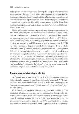 180 ABÍLIO DA COSTA-ROSA
dados podem indicar também que grande parte dos pacientes apresentou
agravos de curta duração, ou que houve baixa adesão ao tratamento farma-
coterápico, ou ambas. E parecem corroborar a hipótese da baixa adesão ao
tratamento levantada a partir dos resultados de investigações que indicam
proporções que variam de 47% a 60% quanto ao uso irregular de medica-
mentos entre os portadores de transtorno mental (Oliveira et al., 2008; Car-
doso; Galera, 2009).
Nesse sentido, vale esclarecer que a rotina do sistema de gerenciamento
da dispensação mantinha cadastrados todos os pacientes durante o ano,
mesmo que eles descontinuassem o tratamento, qualquer que fosse o moti-
vo, o que explica o maior número de pacientes em relação às DDD dispen-
sadas. Além disso, deve-se salientar que informações obtidas dos farma-
cêuticos responsáveis pelas URD asseguram que o menor número de DDD
em relação ao número de pacientes cadastrados não pode dever-se à falta
de medicamento, que nunca ocorreu no período estudado. Mas a questão
de fundo permanece intocada, ou seja, que razões podem levar alguém a
procurar uma solução tão drástica como se submeter a um diagnóstico psi-
quiátrico, iniciar um tratamento farmacológico e logo após isso interromper
o tratamento?Várias observações presentes na literatura permitem levantar
a hipótese de que se trata, por um lado, da busca de uma oferta em sintonia
com o modo das “demandas e das ofertas”, e, por outro, de uma reação de
resistência subjetiva a esse estado de coisas (Prota, 2010).
Transtornos mentais mais prevalentes
A Figura 4 mostra a evolução dos coeficientes de prevalência, no pe-
ríodo estudado, segundo o diagnóstico de transtorno mental. A “depres-
são” foi a mais prevalente em todos os anos (8,5/mil hab. a 45), seguida de
“outros transtornos neuróticos” (5,6/mil hab. a 17) e “esquizofrenia” (6,1/
mil hab. a 14,8).
Observou-se que no período estudado o número de pessoas, que foi
submetido à farmacoterapia após receber o diagnóstico de depressão, au-
mentou mais de cinco vezes. Estudos populacionais estimam que o trans-
torno depressivo é bastante comum, cerca 18,5% da população referem ter
apresentado o transtorno ao longo da vida: 7,6%, no ano anterior ao estudo,
e 5% no último mês (Andrade et al., 1999). A proporção de 4,5% de indiví-
Miolo_Atencao_psicossocial_(GRAFICA).indd 180 16/09/2013 16:24:52
 