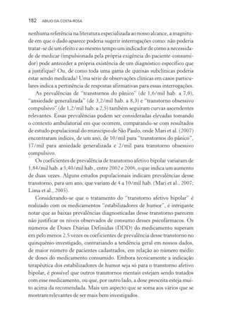 182 ABÍLIO DA COSTA-ROSA
nenhuma referência na literatura especializada ao nosso alcance, a magnitu-
de em que o dado aparece poderia sugerir interrogações como: não poderia
tratar-se de um efeito e ao mesmo tempo um indicador de como a necessida-
de de medicar (impulsionada pela própria exigência do paciente-consumi-
dor) pode anteceder a própria existência de um diagnóstico específico que
a justifique? Ou, de como toda uma gama de queixas subclínicas poderia
estar sendo medicada? Uma série de observações clínicas em casos particu-
lares indica a pertinência de respostas afirmativas para essas interrogações.
As prevalências de “transtornos do pânico” (de 1,6/mil hab. a 7,0),
“ansiedade generalizada” (de 3,2/mil hab. a 8,3) e “transtorno obsessivo
compulsivo” (de 1,2/mil hab. a 2,5) também seguiram curvas ascendentes
relevantes. Essas prevalências podem ser consideradas elevadas tomando
o contexto ambulatorial em que ocorrem, comparando-se com resultados
de estudo populacional do município de São Paulo, onde Mari et al. (2007)
encontraram índices, de um ano, de 10/mil para “transtornos do pânico”,
17/mil para ansiedade generalizada e 2/mil para transtorno obsessivo
compulsivo.
Os coeficientes de prevalência de transtorno afetivo bipolar variaram de
1,84/mil hab. a 5,40/mil hab., entre 2002 e 2006, o que indica um aumento
de duas vezes. Alguns estudos populacionais indicam prevalências desse
transtorno, para um ano, que variam de 4 a 10/mil hab. (Mari et al., 2007;
Lima et al., 2005).
Considerando-se que o tratamento do “transtorno afetivo bipolar” é
realizado com os medicamentos “estabilizadores de humor”, é intrigante
notar que as baixas prevalências diagnosticadas desse transtorno parecem
não justificar os níveis observados de consumo desses psicofármacos. Os
números de Doses Diárias Definidas (DDD) do medicamento superam
em pelo menos 2,5 vezes os coeficientes de prevalência desse transtorno no
quinquênio investigado, contrariando a tendência geral em nossos dados,
de maior número de pacientes cadastrados, em relação ao número médio
de doses do medicamento consumido. Embora tecnicamente a indicação
terapêutica dos estabilizadores de humor seja só para o transtorno afetivo
bipolar, é possível que outros transtornos mentais estejam sendo tratados
com esse medicamento, ou que, por outro lado, a dose prescrita esteja mui-
to acima da recomendada. Mais um aspecto que se soma aos vários que se
mostram relevantes de ser mais bem investigados.
Miolo_Atencao_psicossocial_(GRAFICA).indd 182 16/09/2013 16:24:52
 