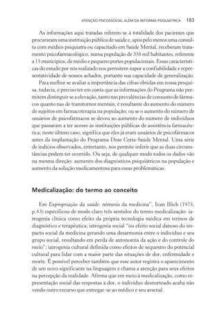 ATENÇÃO PSICOSSOCIAL ALÉM DA REFORMA PSIQUIÁTRICA 183
As informações aqui tratadas referem-se à totalidade dos pacientes que
procuraram uma instituição pública de saúde e, após pelo menos uma consul-
ta com médico psiquiatra ou capacitado em Saúde Mental, receberam trata-
mento psicofarmacológico, numa população de 358 mil habitantes, referente
a 15 municípios, de médio e pequeno portes populacionais. Essas característi-
cas do estudo por nós realizado nos permitem supor a confiabilidade e repre-
sentatividade de nossos achados, portanto sua capacidade de generalização.
Para melhor se avaliar a importância das cifras obtidas em nossa pesqui-
sa, todavia, é preciso ter em conta que as informações do Programa não per-
mitem distinguir se a elevação, tanto nas prevalências de consumo de fárma-
cos quanto nas de transtornos mentais, é resultante do aumento do número
de sujeitos em farmacoterapia na população; ou se o aumento do número de
usuários de psicofármacos se deveu ao aumento do número de indivíduos
que passaram a ter acesso às instituições públicas de assistência farmacêu-
tica; neste último caso, significa que eles já eram usuários de psicofármacos
antes da implantação do Programa Dose Certa-Saúde Mental. Uma série
de indícios observados, entretanto, nos permite inferir que as duas circuns-
tâncias podem ter ocorrido. Ou seja, de qualquer modo todos os dados vão
na mesma direção: aumento dos diagnósticos psiquiátricos na população e
aumento da solução medicamentosa para essas problemáticas.
Medicalização: do termo ao conceito
Em Expropriação da saúde: nêmesis da medicina”, Ivan Illich (1975,
p.43) especificou de modo claro três sentidos do termo medicalização: ia-
trogenia clínica como efeito da própria tecnologia médica em termos de
diagnóstico e terapêutica; iatrogenia social “ou efeito social danoso do im-
pacto social da medicina gerando uma desarmonia entre o indivíduo e seu
grupo social, resultando em perda de autonomia da ação e do controle do
meio”; iatrogenia cultural definida como efeitos de sequestro do potencial
cultural para lidar com a maior parte das situações de dor, enfermidade e
morte. É possível perceber também que esse autor registra o aparecimento
de um novo significante na linguagem e chama a atenção para seus efeitos
na percepção da realidade. Afirma que em meio à medicalização, como re-
presentação social das respostas à dor, o indivíduo desnorteado acaba não
vendo outro recurso que entregar-se ao médico e seu arsenal.
Miolo_Atencao_psicossocial_(GRAFICA).indd 183 16/09/2013 16:24:52
 
