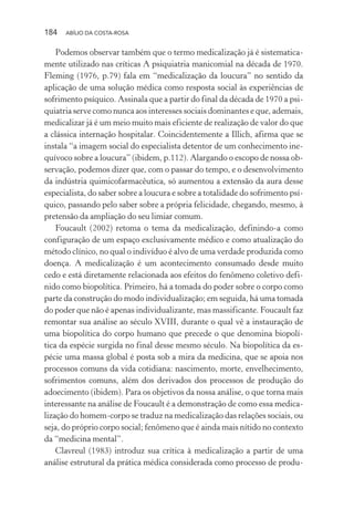 184 ABÍLIO DA COSTA-ROSA
Podemos observar também que o termo medicalização já é sistematica-
mente utilizado nas críticas A psiquiatria manicomial na década de 1970.
Fleming (1976, p.79) fala em “medicalização da loucura” no sentido da
aplicação de uma solução médica como resposta social às experiências de
sofrimento psíquico. Assinala que a partir do final da década de 1970 a psi-
quiatria serve como nunca aos interesses sociais dominantes e que, ademais,
medicalizar já é um meio muito mais eficiente de realização de valor do que
a clássica internação hospitalar. Coincidentemente a Illich, afirma que se
instala “a imagem social do especialista detentor de um conhecimento ine-
quívoco sobre a loucura” (ibidem, p.112). Alargando o escopo de nossa ob-
servação, podemos dizer que, com o passar do tempo, e o desenvolvimento
da indústria quimicofarmacêutica, só aumentou a extensão da aura desse
especialista, do saber sobre a loucura e sobre a totalidade do sofrimento psí-
quico, passando pelo saber sobre a própria felicidade, chegando, mesmo, à
pretensão da ampliação do seu limiar comum.
Foucault (2002) retoma o tema da medicalização, definindo-a como
configuração de um espaço exclusivamente médico e como atualização do
método clínico, no qual o indivíduo é alvo de uma verdade produzida como
doença. A medicalização é um acontecimento consumado desde muito
cedo e está diretamente relacionada aos efeitos do fenômeno coletivo defi-
nido como biopolítica. Primeiro, há a tomada do poder sobre o corpo como
parte da construção do modo individualização; em seguida, há uma tomada
do poder que não é apenas individualizante, mas massificante. Foucault faz
remontar sua análise ao século XVIII, durante o qual vê a instauração de
uma biopolítica do corpo humano que precede o que denomina biopolí-
tica da espécie surgida no final desse mesmo século. Na biopolítica da es-
pécie uma massa global é posta sob a mira da medicina, que se apoia nos
processos comuns da vida cotidiana: nascimento, morte, envelhecimento,
sofrimentos comuns, além dos derivados dos processos de produção do
adoecimento (ibidem). Para os objetivos da nossa análise, o que torna mais
interessante na análise de Foucault é a demonstração de como essa medica-
lização do homem-corpo se traduz na medicalização das relações sociais, ou
seja, do próprio corpo social; fenômeno que é ainda mais nítido no contexto
da “medicina mental”.
Clavreul (1983) introduz sua crítica à medicalização a partir de uma
análise estrutural da prática médica considerada como processo de produ-
Miolo_Atencao_psicossocial_(GRAFICA).indd 184 16/09/2013 16:24:52
 