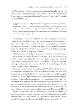ATENÇÃO PSICOSSOCIAL ALÉM DA REFORMA PSIQUIÁTRICA 185
ção. Utilizando-se dos discursos como laços sociais elaborados por Jacques
Lacan, procura demonstrar que a medicalização é efeito da introdução da
demanda do sujeito num modo específico de produção que ele denomina
Discurso Médico. Esse
[...] prima por excluir a subjetividade tanto daquele que o enuncia quanto da-
quele que o escuta. [...] Sob a máscara de um diálogo, é um monólogo que se
instaura. Onde se evidencia a função silenciadora do Discurso Médico, que ao
se valer apenas dos elementos do seu próprio discurso abole tudo que nele possa
se inscrever. (ibidem, p.11-2)
Essa abolição se processa pela transformação em doença, dos sinais ex-
traídos do paciente. Essa doença é ao mesmo tempo capitalizada como um
bem e um benefício para o Discurso Médico, e acumulado em seu patrimô-
nio como um objeto-saber em um corpo organizado (nosografia), que opera
como meio de produção de novos conhecimentos, sobretudo na aplicação
do Discurso Médico na prestância (ibidem).
Para desfrutar dos benefícios da análise de Clavreul é necessário acres-
centar algumas referências da teoria de Jacques Lacan em que se funda-
menta. Parecerá uma digressão um pouco longa por quebrar o ritmo da
nossa análise neste momento do texto, porém os serviços que ela nos pres-
tará, aqui e mais adiante na análise estrutural da medicalização, deverão
compensar essa pequena dissonância.
Na sequência de Marx e Freud, Lacan (1992) fala em discursos como
laços sociais de produção; modos do ser falante lidar com o gozo que esca-
pa estrutural e conjunturalmente aos processamentos pelo simbólico e pelo
imaginário. Lacan propõe uma estrutura lógica que denomina quadrípode,
composta de quatro lugares que podem ser ocupados por termos que refe-
rem importantes aspectos dos processos de produção de que se trata. Com
base nessa estrutura são possíveis inicialmente quatro discursos, produzi-
dos a partir de um deslocamento de “um quarto” de volta chamado por La-
can revolução de discurso. Desse modo se escrevem os Discursos do Mestre
(DM), da Universidade (DU), do Histérico (DH) e do Analista (DA). Um
quinto discurso acaba sendo necessário para dar conta das transformações
da Formação Social capitalista em sua fase avançada; Discurso do Capita-
lista (DC), uma espécie de corrupção do Discurso do Mestre (DM).
Miolo_Atencao_psicossocial_(GRAFICA).indd 185 16/09/2013 16:24:52
 