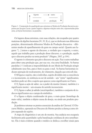 186 ABÍLIO DA COSTA-ROSA
Agente
verdade
outro
produção//
Figura 4 – Composição do quadrípode que estrutura os Modos de Produção discursiva pro-
postos por Jacques Lacan: quatro lugares e algumas relações entre eles, representadas pelas
setas, as barras horizontais e as paralelas.
Os lugares dessa estrutura, com suas relações, são ocupados por quatro
matemas da álgebra lacaniana (S1, S2, $, a), que se deslocam nas diferentes
posições, determinando diferentes Modos de Produção discursiva – dife-
rentes modos de aparelhamento do gozo no campo social. Quanto aos lu-
gares “[...] temos o agente do discurso, a verdade que o suporta, o outro,
aquele que trabalha para a produção desse discurso, e a produção, aquilo
que o discurso produz ou tenta produzir” (Magno, 2007, p.104).
O agente é o elemento que põe o discurso em ação. Faz o outro trabalhar
para obter uma produção que, por sua vez, visa uma finalidade. As barras
paralelas (//) indicam a impossibilidade de um Modo de Produção atingir
cabalmente seus fins, para o bem ou para o mal. As barras horizontais in-
dicam operação de recalcamento, de velamento, daquilo que está sob elas.
O $ figura o sujeito, não o indivíduo, sujeito dividido ente a consciência
e o inconsciente, ex-sistência ou ser de sentido – um “entre” significantes;
também pode ser dito o sujeito que aparece como significante no Outro.
O S1
figura a ação de saber, ou o poder do mestre (tirano), também é o
significante mestre – um enxame de sentido inconsciente.
O S2
figura o saber já sabido (enciclopédico), também o conjunto de to-
dos os significantes ou o campo do simbólico.
O a figura o objeto condensador de gozo, o mais-gozar (homólogo da
mais-valia), também o objeto-causa do desejo, ou ainda um produto-pro-
dução.
Já podemos retomar os pontos essenciais da análise de Clavreul. O Dis-
curso Médico, operando no Discurso do Mestre produz a doença como ob-
jeto separado do sujeito.
A etapa do diagnóstico é um ato de mestria. Sua audácia nos escaparia
facilmente pela quantidade e pela banalização cotidiana de atos semelhan-
tes. Ela é mais evidente quando o médico se dedica a recolher sinais para
Miolo_Atencao_psicossocial_(GRAFICA).indd 186 16/09/2013 16:24:52
 