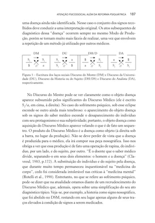 ATENÇÃO PSICOSSOCIAL ALÉM DA REFORMA PSIQUIÁTRICA 187
uma doença ainda não identificada. Nesse caso o conjunto dos signos reco-
lhidos deve conduzir a uma interpretação original. Os atos subsequentes de
diagnóstico dessa “doença” ocorrem sempre no mesmo Modo de Produ-
ção, porém se tornam muito mais fáceis de realizar, uma vez que envolvem
a repetição de um método já utilizado por outros médicos.
DM
//
S1
$
S2
a
DU
S2
S1
a
$//
DH/D
$
a
S1
S2//
DA
a
S2
$
S1//
Figura 5 – Escritura dos laços sociais Discurso do Mestre (DM) e Discurso da Universi-
dade (DU), Discurso da Histeria ou do Sujeito (DH/DS) e Discurso do Analista (DA),
respectivamente.
No Discurso do Mestre pode-se ver claramente como o objeto doença
aparece subsumido pelos significantes do Discurso Médico (ele é escrito
S2
/a, em cima, à direita). No caso do sofrimento psíquico, sob esse eclipse
esconde-se outro ainda mais tenebroso: o aparecimento do objeto doença
sob os signos do saber médico esconde o desaparecimento do indivíduo
com seu protagonismo e sua subjetividade; portanto, o objeto doença como
aquisição do Discurso Médico aparece velando o que é de fato um seques-
tro. O produto do Discurso Médico é a doença como objeto (à direita sob
a barra, no lugar da produção). Não se deve perder de vista que a doença
é produzida para o médico, ela irá compor sua peça nosográfica. Isso nos
obriga a ver que essa produção é de fato uma operação de rapina, do indiví-
duo, por um lado, e do sujeito, por outro. “É o doente que o saber médico
divide, separando-o em seus dois elementos: o homem e a doença” (Cla-
vreul, 1983, p.172). A substituição do indivíduo e do sujeito pela doença,
que durante muito tempo permaneceu inquestionável na “medicina do
corpo”, cedo foi considerada intolerável nas críticas à “medicina mental”
(Rotelli et al., 1990). Entretanto, no que se refere ao sofrimento psíquico,
pode-se dizer que na atualidade estamos diante de um recrudescimento do
Discurso Médico que, ademais, opera sobre uma simplificação do seu ato
diagnóstico típico.Veja-se, por exemplo, a histeria como signo nosográfico,
que foi abolido no DSM, restando em seu lugar apenas alguns de seus tra-
ços elevados à condição de signos a serem medicados.
Miolo_Atencao_psicossocial_(GRAFICA).indd 187 16/09/2013 16:24:52
 