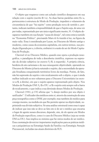 188 ABÍLIO DA COSTA-ROSA
O objeto que reaparece como um achado científico desaparece em sua
relação com o sujeito (escrito $//a). As duas barras paralelas entre $ e a,
pertencentes à estrutura do Modo de Produção, impedem o velamento da
circunstância de que “há sujeito” como produção nova de sentido e, por-
tanto, indicam também a impossibilidade de que o Sujeito seja, de uma vez
por todas, representado por um único significante mestre, S1. O objeto de-
saparece também em sua função “causa do desejo”, tal como estava sumido
na “Economia Política”, precisando Marx tê-lo trazido à luz, na figura da
mais-valia. Essa é considerada por Lacan, no Discurso do Mestre antigo e
moderno, como causa da economia capitalista, em outros termos, sua pro-
dução (figurada por a, à direita, embaixo) é a razão de ser do Modo Capita-
lista de Produção.
Clavreul vê no Discurso Médico, quando esse opera a produção noso-
gráfica, o paradigma de toda a descoberta científica, expresso na supres-
são da divisão subjetiva (se escreve S1
/$, à esquerda). A própria ciência,
herdeira do ato cartesiano e de sua consequente objetividade, operando no
Discurso do Mestre já havia suturado o sujeito, daí a necessidade da opera-
ção freudiana conquistando territórios livres da mordaça. Porém, de fato,
não há supressão do sujeito e sim recalcamento sob o objeto, o que é ainda
melhor indicado se nos voltarmos para o Discurso Universitário (se escre-
ve a/$, à direita), em que o sujeito aparece representado pelo objeto. Nos
Modos de Produção DM: S1
/$ e DU: a/$ o sujeito está sempre sob a barra
de recalcamento, o que indica a sua demissão desses Modos de Produção.
Clavreul (1983, p.170) afirma que “o desejo médico por seu objeto é
unificador”. Unificador dos médicos entre si, através da construção de uma
peça nosográfica como o DSM, por exemplo; mas também do médico para
consigo mesmo, na medida em que lhe permite operar na objetividade, su-
primindo sua divisão subjetiva. Só uma análise estrutural como essa é capaz
de indicar que isso não se deve ao fato em si de ser o médico que encarna
o lugar de agente nesses discursos; depende, sim, de ele operar em Modos
de Produção específicos, como é o caso do Discurso Médico (seja na versão
DM ou DU). Isso implica no mínimo que há vários modos de ser médico.
Essa constatação deverá ter importantes implicações para as práticas médi-
cas e psiquiátricas na Estratégia Saúde da Família e na Estratégia Atenção
Psicossocial, incluídas nas atuais diretrizes do SUS.
Miolo_Atencao_psicossocial_(GRAFICA).indd 188 16/09/2013 16:24:52
 