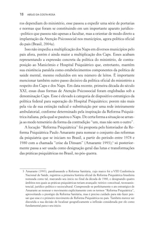 18 ABÍLIO DA COSTA-ROSA
ros dependiam do ministério, esse passou a expedir uma série de portarias
e normas que foram se constituindo em um importante aparato jurídico-
-político que passou não apenas a facultar, mas a orientar de modo direto a
implantação da Atenção Psicossocial nos municípios, agora política oficial
do país (Brasil, 2004a).
Isso não impediu a multiplicação dos Naps em diversos municípios pelo
país afora, porém é ainda maior a multiplicação dos Caps. Esses acabam
representando a expressão concreta da política do ministério, de contra-
posição ao Manicômio e Hospital Psiquiátrico que, entretanto, mantêm
sua existência paralela como estabelecimentos componentes da política de
saúde mental, mesmo reduzidos em seu número de leitos. É importante
mencionar também outro passo decisivo da política oficial do ministério a
respeito dos Caps e dos Naps. Em data recente, primeira década do século
XXI, essas duas formas de Atenção Psicossocial foram englobadas sob a
denominação Caps. Esse é elevado à categoria de dispositivo estratégico da
política federal para superação do Hospital Psiquiátrico; porem não mais
pela via de sua extinção radical e substituição por uma rede inteiramente
ambulatorial, conforme determinado pela inspiração da Reforma Psiquiá-
trica italiana, pela qual se pautou o Naps. De certa forma a situação se arran-
ja ao modo temerário da forma da contradição “um, mas não sem o outro”.
A locução “Reforma Psiquiátrica” foi proposta pelo historiador da Re-
forma Psiquiátrica Paulo Amarante para nomear o conjunto das reformas
da psiquiatria que se iniciam no Brasil, a partir do período entre 1978 e
1980 com a chamada “crise da Dinsam” (Amarante 1995);5
só posterior-
mente passa a ser usada como designação geral das lutas e transformações
das práticas psiquiátricas no Brasil, no pós-guerra.
5 Amarante (1995), parafraseando a Reforma Sanitária, cujo marco foi a VIII Conferência
Nacional de Saúde, registrou a primeira história oficial da Reforma Psiquiátrica brasileira
nomeada como tal, marcando seu início no final da década de 1980, e designando quatro
âmbitos nos quais as práticas psiquiátricas teriam avançado: teórico-conceitual, tecnoassis-
tencial, jurídico-político e sociocultural. Compreende-se perfeitamente o ato estratégico de
Amarante ao nomear o movimento explicitamente com os termos “Reforma Psiquiátrica”,
aproveitando o prestígio da Reforma Sanitária, mas é preciso cuidado para não fazer pen-
sar que esse é o primeiro movimento de Reforma Psiquiátrica no país. Também merece ser
discutida a sua decisão de localizar geograficamente a inflexão considerada por ele como
fundamental para o seu início.
Miolo_Atencao_psicossocial_(GRAFICA).indd 18 16/09/2013 16:24:46
 