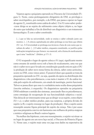 ATENÇÃO PSICOSSOCIAL ALÉM DA REFORMA PSIQUIÁTRICA 189
Vejamos agora o psiquiatra operando no Discurso da Universidade (Fi-
gura 5). Neste, como prolongamento obrigatório do DM, se privilegia o
saber enciclopédico, por exemplo, o do DSM, que passa a operar no lugar
do agente (S2,
constituído como cadeia de saber). Um S2 como saber-poder-
-curar dirige-se ao sujeito do sofrimento como objeto (objeto a, no lugar
do outro que trabalha) a fim de distribuir um diagnóstico e um tratamento
farmacológico. É com o saber constituído:
[...] que se lida na universidade, onde se ensina o saber coletado junto aos
mestres. [...] A ciência capitalizada em saber prolonga-se nos bens que obtém
(S2→a). A Universidade se prolonga nos técnicos e bens de com sumo que re-
sultam do saber. [...] O saber médico, enquanto constituído, se justifica pelas
indicações terapêuticas que fornece: no essencial, sob a forma do medicamento
que é uma “medicina”. (ibidem, p.171-3)
O S2 ocupando o lugar do agente coloca o S1 (aqui, significante mestre
como enxame de sentido novo) sob a barra de recalcamento, uma vez que
não é o saber novo que é levado em consideração quando está em ação o DU
(a produção de saber novo nessa forma da ciência, saber como acréscimo,
ocorre no DM, como vimos antes). É possível dizer que quando se trata da
psiquiatria operando no DU, ou seja, quando ela opera na distribuição dos
diagnósticos e dos psicofármacos, a sua meta é manter o S1 da cadeia tra-
zida pelo sujeito do sofrimento, em estado de tautologia, porém funcional.
Talvez se possa dizer que essa é a verdadeira meta oculta dessa psiquiatria
(inscrita embaixo, à esquerda). Os diagnósticos operados na psiquiatria
DSM redobram o sentido dos sintomas, associando-lhes os psicofármacos,
como estratégia de recuperação de sua funcionalidade subjetiva e social.
Não deixa de ser interessante notar que ao dirigir-se ao sujeito, como objeto
(S2→ a), o saber médico produz, para sua surpresa, a própria divisão do
sujeito (a/$, o sujeito ressurge no lugar da produção). Mas o sujeito assim
ressurgido assume figura principal do sujeito da crença. Não é por acaso
que essa psiquiatria convive em harmonia com milhares de prática mágicas
e místico-religiosas no Brasil e outros lugares.
Na melhor das hipóteses, com esse ressurgimento, o sujeito vai situar-se
no lugar do agente em um novo laço social, o Discurso da Histeria (Figura
5). Nesse caso, o sujeito mais uma vez joga seus dados na expectativa da
Miolo_Atencao_psicossocial_(GRAFICA).indd 189 16/09/2013 16:24:52
 