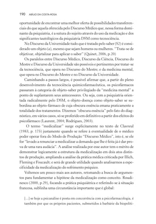 190 ABÍLIO DA COSTA-ROSA
oportunidade de encontrar uma melhor oferta de possibilidades transferen-
ciais do que aquela oferecida pelo Discurso Médico que, nessa forma domi-
nante da psiquiatria, é a sutura do sujeito através do uso da medicação e dos
significantes tautológicos da psiquiatria DSM como tecnociência.
No Discurso da Universidade tudo que é tratado pelo saber (S2) é consi-
derado um objeto (a), mesmo que sejam homens ou mulheres. “Trata-se de
objetivar, objetalizar para aplicar o saber” (Quinet, 2006, p.20)
Os paralelos entre Discurso Médico, Discurso da Ciência, Discurso do
Mestre e Discurso da Universidade são possíveis e pertinentes por tratar-se
da tecnociência, que opera no Discurso do Mestre; e da medicina mental,
que opera no Discurso do Mestre e no Discurso da Universidade.
Caminhando a passos largos, é possível afirmar que, a partir do pleno
desenvolvimento da tecnociência quimicofarmacêutica, os psicofármacos
passaram à categoria de objeto-saber privilegiado da “medicina mental” a
ponto de suplantarem seus antecessores. Ou seja, com a psiquiatria orien-
tada radicalmente pelo DSM, o objeto-doença como objeto-saber se su-
bordina ao objeto-fármaco de cuja obscura essência emana praticamente a
totalidade dos tratamentos. Dizemos “obscura essência” pelo fato do diag-
nóstico, em vários casos, só se proferido em definitivo a partir dos efeitos do
psicofármaco (Laurent, 2004; Rodrigues, 2003).
O termo “medicalizar” surge explicitamente no texto de Clavreul
(1983, p. 175) justamente quando se refere à eventualidade de o médico
poder operar fora do Modo de Produção “Discurso Médico”, isto é, se ele
for “levado a renunciar a medicalizar a demanda que lhe é feita já é dar pro-
va de uma rara audácia”. A análise realizada por esse autor tem o mérito de
demonstrar logicamente a estrutura da medicalização em dois atos distin-
tos de produção, ampliando a análise da prática médica criticada por Illich,
Fleming e Foucault; e será de grande utilidade quando analisarmos a espe-
cificidade da medicalização do sofrimento psíquico.
Voltemos um pouco mais aos autores, retomando a busca de argumen-
tos para fundamentar a hipótese da medicalização como conceito. Roudi-
nesco (2000, p.29), focando a prática psiquiátrica e referindo-se à situação
francesa, sublinha uma circunstância importante que é global:
[...] se hoje a psicanálise é posta em concorrência com a psicofarmacologia, é
também por que os próprios pacientes, submetidos à barbárie da biopolíti-
Miolo_Atencao_psicossocial_(GRAFICA).indd 190 16/09/2013 16:24:52
 