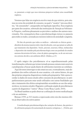 ATENÇÃO PSICOSSOCIAL ALÉM DA REFORMA PSIQUIÁTRICA 191
ca, passaram a exigir que seus sintomas psíquicos tenham uma causalidade
orgânica.
Veremos que falar em exigência envolve mais do que retórica, pois esta-
mos no cerne da sociedade de consumo, na qual o “usuário” tem seus direi-
tos, “de consumidor”, assegurados em legislação específica. Essa exigência
por parte dos usuários, sobretudo das instituições de Atenção ao Sofrimen-
to Psíquico, confirma plenamente as previsões e análises dos autores men-
cionados. Em consequência disso a psicofarmacologia tornou-se panaceia
para todos os males, acionada aos menores indícios de ansiedade e angústia.
De fato ela permite que todos os médicos – sobretudo os clínicos gerais –
abordem da mesma maneira todo o tipo de afecções, sem que jamais se saiba de
que tratamento elas dependem. Assim, psicoses, neuroses, fobias, melancolias
e depressões são tratadas pela psicofarmacologia como um punhado de estados
ansiosos decorrentes de lutos, crises de pânico passageiras, ou de um nervosis-
mo extremo devido a um ambiente difícil. (ibidem, p.23)
O apelo mágico dos psicofármacos vê-se superdimensionado pelas
transformações culturais que teriam tornado pessoas comuns mais sensíveis
e predispostas a buscar ajuda diante de sofrimentos inerentes ao cotidiano.
Aqui devemos interrogar se não estará seu uso, eventualmente, mais de-
pendente dos estilos culturais de seus usuários, e de outros fatores, do que
das próprias categorias diagnósticas criadas pela psiquiatria.Vale a pena re-
cordar os dados do nosso estudo sobre consumo de psicofármacos: os anti-
parkinsonianos parecem estar sendo utilizados com outras finalidades que
não o tratamento dos efeitos extrapiramidais secundários ao uso dos antip-
sicóticos; no mesmo estudo é flagrante a utilização ampla de psicofármacos
a partir do diagnóstico “outros” (Rosa; Costa-Rosa; Lamb, 2010).
No Brasil também se pode observar a utilização do termo medicalização
e de seu antônimo.
Birman (1999, p.242) mostra a repercussão entre nós dos mesmos efei-
tos já observados em outros países:
A medicalização psicofarmacológica das variações do humor, das paixões e
do sofrimento psíquico foi aumentando de maneira vertiginosa. [...] Enfim, por
Miolo_Atencao_psicossocial_(GRAFICA).indd 191 16/09/2013 16:24:52
 