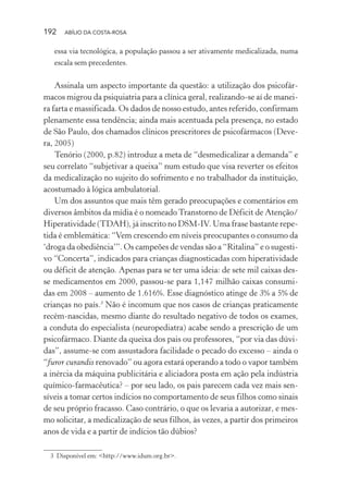 192 ABÍLIO DA COSTA-ROSA
essa via tecnológica, a população passou a ser ativamente medicalizada, numa
escala sem precedentes.
Assinala um aspecto importante da questão: a utilização dos psicofár-
macos migrou da psiquiatria para a clínica geral, realizando-se aí de manei-
ra farta e massificada. Os dados de nosso estudo, antes referido, confirmam
plenamente essa tendência; ainda mais acentuada pela presença, no estado
de São Paulo, dos chamados clínicos prescritores de psicofármacos (Deve-
ra, 2005)
Tenório (2000, p.82) introduz a meta de “desmedicalizar a demanda” e
seu correlato “subjetivar a queixa” num estudo que visa reverter os efeitos
da medicalização no sujeito do sofrimento e no trabalhador da instituição,
acostumado à lógica ambulatorial.
Um dos assuntos que mais têm gerado preocupações e comentários em
diversos âmbitos da mídia é o nomeado Transtorno de Déficit de Atenção/
Hiperatividade (TDAH), já inscrito no DSM-IV. Uma frase bastante repe-
tida é emblemática: “Vem crescendo em níveis preocupantes o consumo da
‘droga da obediência’”. Os campeões de vendas são a “Ritalina” e o sugesti-
vo “Concerta”, indicados para crianças diagnosticadas com hiperatividade
ou déficit de atenção. Apenas para se ter uma ideia: de sete mil caixas des-
se medicamentos em 2000, passou-se para 1,147 milhão caixas consumi-
das em 2008 – aumento de 1.616%. Esse diagnóstico atinge de 3% a 5% de
crianças no país.3
Não é incomum que nos casos de crianças praticamente
recém-nascidas, mesmo diante do resultado negativo de todos os exames,
a conduta do especialista (neuropediatra) acabe sendo a prescrição de um
psicofármaco. Diante da queixa dos pais ou professores, “por via das dúvi-
das”, assume-se com assustadora facilidade o pecado do excesso – ainda o
“furor curandis renovado” ou agora estará operando a todo o vapor também
a inércia da máquina publicitária e aliciadora posta em ação pela indústria
químico-farmacêutica? – por seu lado, os pais parecem cada vez mais sen-
síveis a tomar certos indícios no comportamento de seus filhos como sinais
de seu próprio fracasso. Caso contrário, o que os levaria a autorizar, e mes-
mo solicitar, a medicalização de seus filhos, às vezes, a partir dos primeiros
anos de vida e a partir de indícios tão dúbios?
3 Disponível em: <http://www.idum.org.br>.
Miolo_Atencao_psicossocial_(GRAFICA).indd 192 16/09/2013 16:24:52
 