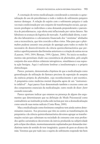 ATENÇÃO PSICOSSOCIAL ALÉM DA REFORMA PSIQUIÁTRICA 193
A conotação do termo medicalização considerando a extensão e a gene-
ralização do uso do psicofármaco a todo o indício de sofrimento psíquico
merece destaque. A relação do sujeito com o sofrimento psíquico é cada
vez mais condicionada por um conjunto de transformações sociais, que pa-
recem predispor os indivíduos a uma demanda preponderante e paroxís-
tica de psicofármacos, cuja oferta está inflacionada por vários fatores. São
fabulosos os avanços da logística de mercado. A publicidade direta, o assé-
dio dos laboratórios e o aliciamento financiado dos “cientistas” alinhados
com a tecnociência, que têm crescido a olhos vistos. Mas para que o phár-
makon pudesse assumir essa posição de apanágio para todos os males foi
necessário do desenvolvimento da ciência quimicofarmacêutica que per-
mitiu o aperfeiçoamento das fórmulas anteriores e a criação de outras novas
(Laurent, 1995; 2004; Birman, 1999; Quinet, 2006). No início os medica-
mentos não permitiam eludir sua consistência de phármakon, pelo amplo
conjunto dos seus efeitos colaterais iatrogênicos, simultâneos à sua supos-
ta ação benigna. Aqui é suficiente lembrar a insulinoterapia e o próprio
eletrochoque.
Parece, portanto, demonstrada a hipótese de que a medicalização como
generalização da utilização do fármaco precisou da suposição de assepsia
da essência própria do phármakon, cujo reconhecimento é pré-socrático.
A psiquiatria como medicina mental dispunha agora de um “instrumen-
to infalível”. Aqui parece ficar demonstrado também o excesso como um
dos componentes essenciais da medicalização; outro modo de dizer: furor
curandis renovado.
Parece oportuno indicar que estamos na presença de alguns dos argu-
mentos que determinaram que na definição do Modo Psicossocial como
contraditório ao instituído já tenha sido incluía por nós a desmedicalização
como uma de suas metas radicais (Costa-Rosa, 2000).
Mas a medicalização como fenômeno complexo tem ainda outros deter-
minantes maiores. Aos processos que têm no centro as transformações da
psiquiatria e da ciência quimicofarmacêutica devemos agregar as transfor-
mações sociais que culminam na sociedade de consumo com seus profun-
dos apelos carismáticos decorrentes da inércia produzida na subjetividade
pelo eclipse dos ideais, momentaneamente suplantados por demandas ime-
diatistas tanto de sentido de teor imaginário, quanto de gozo ao alcance da
mão. Veremos que por tudo isso o sujeito do sofrimento responde tão bem
Miolo_Atencao_psicossocial_(GRAFICA).indd 193 16/09/2013 16:24:52
 