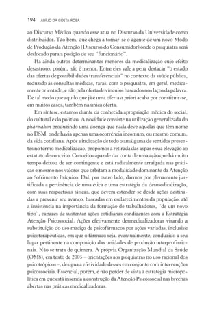 194 ABÍLIO DA COSTA-ROSA
ao Discurso Médico quando esse atua no Discurso da Universidade como
distribuidor. Tão bem, que chega a tornar-se o agente de um novo Modo
de Produção da Atenção (Discurso do Consumidor) onde o psiquiatra será
deslocado para a posição de seu “funcionário”.
Há ainda outros determinantes menores da medicalização cujo efeito
desastroso, porém, não é menor. Entre eles vale a pena destacar “o estado
das ofertas de possibilidades transferenciais” no contexto da saúde pública,
reduzido às consultas médicas, raras, com o psiquiatra, em geral, medica-
mente orientado, e não pela oferta de vínculos baseados nos laços da palavra.
De tal modo que aquilo que já é uma oferta a priori acaba por constituir-se,
em muitos casos, também na única oferta.
Em síntese, estamos diante da conhecida apropriação médica do social,
do cultural e do político. A novidade consiste na utilização generalizada do
phármakon produzindo uma doença que nada deve àquelas que têm nome
no DSM, onde havia apenas uma ocorrência incomum, ou mesmo comum,
da vida cotidiana. Após a indicação de todo o amálgama de sentidos presen-
tes no termo medicalização, propomos a retirada das aspas e sua elevação ao
estatuto de conceito. Conceito capaz de dar conta de uma ação que há muito
tempo deixou de ser contingente e está radicalmente arraigada nas práti-
cas e mesmo nos valores que orbitam a modalidade dominante da Atenção
ao Sofrimento Psíquico. Daí, por outro lado, darmos por plenamente jus-
tificada a pertinência de uma ética e uma estratégia da desmedicalização,
com suas respectivas táticas, que devem estender-se desde ações destina-
das a prevenir seu avanço, baseadas em esclarecimentos da população, até
a insistência na importância da formação de trabalhadores, “de um novo
tipo”, capazes de sustentar ações cotidianas condizentes com a Estratégia
Atenção Psicossocial. Ações efetivamente desmedicalizadoras visando a
substituição do uso maciço de psicofármacos por ações variadas, inclusive
psicoterapêuticas, em que o fármaco seja, eventualmente, conduzido a seu
lugar pertinente na composição das unidades de produção interprofissio-
nais. Não se trata de quimera. A própria Organização Mundial da Saúde
(OMS), em texto de 2005 – orientações aos psiquiatras no uso racional dos
psicotrópicos –, designa a efetividade desses em conjunto com intervenções
psicossociais. Essencial, porém, é não perder de vista a estratégia micropo-
lítica em que está inserida a construção da Atenção Psicossocial nas brechas
abertas nas práticas medicalizadoras.
Miolo_Atencao_psicossocial_(GRAFICA).indd 194 16/09/2013 16:24:52
 