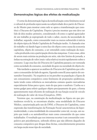 ATENÇÃO PSICOSSOCIAL ALÉM DA REFORMA PSIQUIÁTRICA 195
Demonstrações lógicas dos efeitos da medicalização
O cerne da demonstração lógica da medicalização como fenômeno social
e cultural de profunda repercussão na subjetividade deve partir do Discur-
so do Mestre para mostrar como nele se opera a transformação que cons-
titui o Discurso do Capitalista. Depois é preciso mostrar que este deve ser
lido de dois modos: primeiro, considerando o $ como o capital agenciador
de um trabalho já expropriado de todo o saber, exceto da necessidade de
trabalhar; segundo, como consumidor mais ou menos submetido à inércia
do objeto típica do Modo Capitalista de Produção tardio. A chamada crise
do trabalho vai dando lugar à outra face do objeto como causa da economia
capitalista, objeto de consumo, a ser entendido como realização da mais-
-valia produzida com a participação direta das máquinas. Como essas, além
de serem mais exímias na produção em série, não têm limites de jornada, a
ênfase na extração de valor (mais-valia relativa) recairá rapidamente sobre o
consumo. Logo essa face do Discurso do Capitalista passará a ser nomeada
como sociedade do consumo, sociedade do gozo ou sociedade do objeto etc.
Não tardarão a aparecer as análises do Discurso do Capitalista que colo-
cam o consumidor do lado do agente, figurado como $ (uma espécie de con-
sumidor fissurado). Na sequência se irá perceber na população a figura de
um consumismo compulsivo como fenômeno de proporções epidêmicas,
tanto tendo como referência as mercadorias comuns quanto mercadorias
especialmente feitas para o gozo, mais do que para o usufruto. Cunha-se o
termo gadget para referir qualquer objeto precipuamente de gozo, a forma
aparentemente mais eficiente de realização de sua função social de veículo
de realização do valor-de-troca (Gonçalves, 2000).
Veremos que, na construção da medicalização na figura em que pre-
tendemos revelá-la, se encontram aliados, uma modalidade do Discurso
Médico, caracterizada pelo uso do DSM, o Discurso do Capitalista, como
expressão das transformações da Formação Social características da hiper-
modernidade; e uma modalidade do consumidor como tal, ou seja, um su-
jeito que tende a se autoidentificar mais como consumidor do que como
trabalhador. O resultado que nos interessa recortar é um consumidor com-
pulsivo por psicofármacos, sofrendo efeitos que não diferem daqueles do
consumo compulsivo por drogas ditas ilícitas, coincidentemente presentes
em larga escala nesse tipo de sociedade.
Miolo_Atencao_psicossocial_(GRAFICA).indd 195 16/09/2013 16:24:52
 