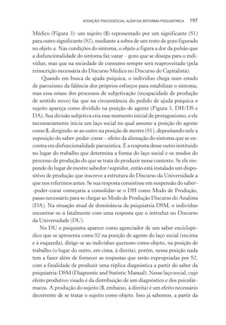 ATENÇÃO PSICOSSOCIAL ALÉM DA REFORMA PSIQUIÁTRICA 197
Médico (Figura 3): um sujeito ($) representado por um significante (S1)
para outro significante (S2), mediante a sobra de um resto de gozo figurado
no objeto a. Nas condições do sintoma, o objeto a figura a dor da pulsão que
a disfuncionalidade do sintoma faz vazar – gozo que se dissipa para o indi-
víduo, mas que na sociedade de consumo sempre será reaproveitado (pela
reinscrição necessária do Discurso Médico no Discurso do Capitalista).
Quando em busca de ajuda psíquica, o indivíduo chega num estado
de paroxismo da falência dos próprios esforços para estabilizar o sintoma,
mas essa estase dos processos de subjetivação (incapacidade de produção
de sentido novo) faz que na circunstância do pedido de ajuda psíquica o
sujeito apareça como dividido na posição de agente (Figura 5, DH/DS e
DA). Sua divisão subjetiva cria esse momento inicial de protagonismo, e ele
necessariamente inicia um laço social no qual assume a posição do agente
como $, dirigindo-se ao outro na posição de mestre (S1), depositando nele a
suposição do saber-poder-curar – efeito da alienação do sintoma que se en-
contra em disfuncionalidade paroxística. É a resposta desse outro instituído
no lugar do trabalho que determina a forma do laço social e os modos do
processo de produção do que se trata de produzir nesse contexto. Se ele res-
ponde do lugar de mestre sabedor/supridor, então está instalado um dispo-
sitivo de produção que inscreve a estrutura do Discurso da Universidade a
que nos referimos antes. Se sua resposta consistisse em suspensão do saber-
-poder-curar começaria a consolidar-se o DH como Modo de Produção,
passo necessário para se chegar ao Modo de Produção Discurso do Analista
(DA). Na situação atual de dominância da psiquiatria DSM, o indivíduo
encontrar-se-á fatalmente com uma resposta que o introduz no Discurso
da Universidade (DU).
No DU o psiquiatra aparece como agenciador de um saber enciclopé-
dico que se apresenta como S2 na posição de agente do laço social (encima
e à esquerda), dirige-se ao indivíduo queixoso como objeto, na posição de
trabalho (o lugar do outro, em cima, à direita), porém, nessa posição nada
tem a fazer além de fornecer as respostas que serão expropriadas por S2,
com a finalidade de produzir uma réplica diagnóstica a partir do saber da
psiquiatria-DSM (Diagnostic and Statistic Manual). Nesse laço social, cujo
efeito produtivo visado é da distribuição de um diagnóstico e dos psicofár-
macos. A produção do sujeito ($, embaixo, à direita) é um efeito necessário
decorrente de se tratar o sujeito como objeto. Isso já sabemos, a partir da
Miolo_Atencao_psicossocial_(GRAFICA).indd 197 16/09/2013 16:24:52
 