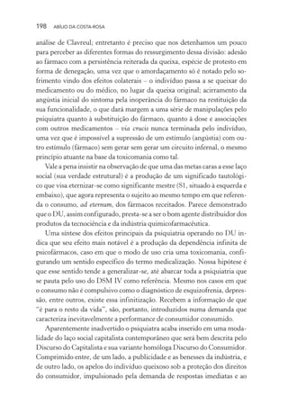 198 ABÍLIO DA COSTA-ROSA
análise de Clavreul; entretanto é preciso que nos detenhamos um pouco
para perceber as diferentes formas do ressurgimento dessa divisão: adesão
ao fármaco com a persistência reiterada da queixa, espécie de protesto em
forma de denegação, uma vez que o amordaçamento só é notado pelo so-
frimento vindo dos efeitos colaterais – o indivíduo passa a se queixar do
medicamento ou do médico, no lugar da queixa original; acirramento da
angústia inicial do sintoma pela inoperância do fármaco na restituição da
sua funcionalidade, o que dará margem a uma série de manipulações pelo
psiquiatra quanto à substituição do fármaco, quanto à dose e associações
com outros medicamentos – via crucis nunca terminada pelo indivíduo,
uma vez que é impossível a supressão de um estímulo (angústia) com ou-
tro estímulo (fármaco) sem gerar sem gerar um circuito infernal, o mesmo
princípio atuante na base da toxicomania como tal.
Vale a pena insistir na observação de que uma das metas caras a esse laço
social (sua verdade estrutural) é a produção de um significado tautológi-
co que visa eternizar-se como significante mestre (S1, situado à esquerda e
embaixo), que agora representa o sujeito ao mesmo tempo em que referen-
da o consumo, ad eternum, dos fármacos receitados. Parece demonstrado
que o DU, assim configurado, presta-se a ser o bom agente distribuidor dos
produtos da tecnociência e da indústria quimicofarmacêutica.
Uma síntese dos efeitos principais da psiquiatria operando no DU in-
dica que seu efeito mais notável é a produção da dependência infinita de
psicofármacos, caso em que o modo de uso cria uma toxicomania, confi-
gurando um sentido específico do termo medicalização. Nossa hipótese é
que esse sentido tende a generalizar-se, até abarcar toda a psiquiatria que
se pauta pelo uso do DSM IV como referência. Mesmo nos casos em que
o consumo não é compulsivo como o diagnóstico de esquizofrenia, depres-
são, entre outros, existe essa infinitização. Recebem a informação de que
“é para o resto da vida”, são, portanto, introduzidos numa demanda que
caracteriza inevitavelmente a performance de consumidor consumido.
Aparentemente inadvertido o psiquiatra acaba inserido em uma moda-
lidade do laço social capitalista contemporâneo que será bem descrita pelo
Discurso do Capitalista e sua variante homóloga Discurso do Consumidor.
Comprimido entre, de um lado, a publicidade e as benesses da indústria, e
de outro lado, os apelos do indivíduo queixoso sob a proteção dos direitos
do consumidor, impulsionado pela demanda de respostas imediatas e ao
Miolo_Atencao_psicossocial_(GRAFICA).indd 198 16/09/2013 16:24:52
 