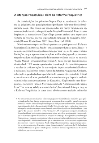ATENÇÃO PSICOSSOCIAL ALÉM DA REFORMA PSIQUIÁTRICA 19
A Atenção Psicossocial: além da Reforma Psiquiátrica
As contribuições dos primeiros Naps e Caps ao movimento de refor-
ma da psiquiatria são paradigmáticas e produzem nele uma direção intei-
ramente nova. Elas podem ser consideradas um marco fundamental da
construção do ideário e das práticas da Atenção Psicossocial. Esses termos
inspirados da nomeação dos Caps e Naps passam a referir uma importante
vertente da reforma, que vai se projetando para além da psiquiatria refor-
mada (Devera; Costa-Rosa, 2007; Costa-Rosa et al. 2003).
Não é o momento para análise da presença de participantes da Reforma
Sanitária no Ministério da Saúde – situação que perdura até a atualidade – e
nem das importantes conquistas obtidas por essa via, ou de suas eventuais
limitações; o que apenas uma complexa análise dos jogos de poder-con-
trapoder na luta pela hegemonia de interesses e valores sociais no setor da
“Saúde Mental” será capaz de apreender. O fato é que em dado momento
da década de 1980 as ações gerais sob a coordenação do ministério passam
a ser alvo de críticas e ações de um conjunto importante dos trabalhadores
e militantes, insatisfeitos com os rumos da Reforma Psiquiátrica. Criticam,
sobretudo, a perda das bases populares do movimento em âmbito federal
e questionam o alcance possível de um movimento que dependa exclusi-
vamente das ações provenientes do Executivo.6
Explicitando suas diver-
gências, esse grupo funda o Movimento da Luta Antimanicomial e cria o
lema “Por uma sociedade sem manicômios”, bandeiras de luta que tingem
a Reforma Psiquiátrica de cores novas absolutamente radicais. Além das
6 As críticas tinham um endereço certo: um grupo dos trabalhadores e militantes que, apro-
veitando as brechas abertas no processo de hegemonia do setor saúde, naquele momento
histórico, assume como estratégia válida para o avanço das transformações, a ocupação de
cargos de gestão dentro da máquina do Estado. Convém notar que, a partir desse momento,
a luta pelas transformações no campo da saúde mental fica dividida em dois bastidores: a luta
a partir das ações do Executivo e lutas “populares”. Os avanços que se seguem em cada um
desses bastidores, bem como os momentos de estase, só podem ser claramente compreendi-
dos se analisados a partir do conceito de Processo de Estratégia de Hegemonia elaborado por
Gramsci, que é capaz de esclarecer que todas as ações de implantação de uma nova configu-
ração hegemônica têm necessariamente que se confrontar com as forças contra-hegemônicas
dos interesses e valores instituídos. Ainda está por fazer uma análise capaz de lançar luz so-
bre os efeitos, em termos de avanço e estase, dessa divisão do Movimento dosTrabalhadores
da Saúde Mental; e de qual é o estado que ela assume no início da segunda década do terceiro
milênio em que nos encontramos.
Miolo_Atencao_psicossocial_(GRAFICA).indd 19 16/09/2013 16:24:46
 