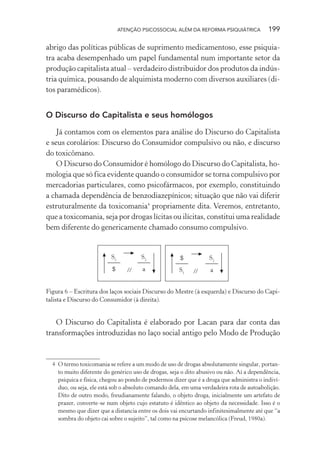 ATENÇÃO PSICOSSOCIAL ALÉM DA REFORMA PSIQUIÁTRICA 199
abrigo das políticas públicas de suprimento medicamentoso, esse psiquia-
tra acaba desempenhado um papel fundamental num importante setor da
produção capitalista atual – verdadeiro distribuidor dos produtos da indús-
tria química, pousando de alquimista moderno com diversos auxiliares (di-
tos paramédicos).
O Discurso do Capitalista e seus homólogos
Já contamos com os elementos para análise do Discurso do Capitalista
e seus corolários: Discurso do Consumidor compulsivo ou não, e discurso
do toxicômano.
O Discurso do Consumidor é homólogo do Discurso do Capitalista, ho-
mologia que só fica evidente quando o consumidor se torna compulsivo por
mercadorias particulares, como psicofármacos, por exemplo, constituindo
a chamada dependência de benzodiazepínicos; situação que não vai diferir
estruturalmente da toxicomania4
propriamente dita. Veremos, entretanto,
que a toxicomania, seja por drogas lícitas ou ilícitas, constitui uma realidade
bem diferente do genericamente chamado consumo compulsivo.
//
S1
$
S2
a
$
S1
S2
a//
Figura 6 – Escritura dos laços sociais Discurso do Mestre (à esquerda) e Discurso do Capi-
talista e Discurso do Consumidor (à direita).
O Discurso do Capitalista é elaborado por Lacan para dar conta das
transformações introduzidas no laço social antigo pelo Modo de Produção
4 O termo toxicomania se refere a um modo de uso de drogas absolutamente singular, portan-
to muito diferente do genérico uso de drogas, seja o dito abusivo ou não. Aí a dependência,
psíquica e física, chegou ao pondo de podermos dizer que é a droga que administra o indiví-
duo, ou seja, ele está sob o absoluto comando dela, em uma verdadeira rota de autoabolição.
Dito de outro modo, freudianamente falando, o objeto droga, inicialmente um artefato de
prazer, converte-se num objeto cujo estatuto é idêntico ao objeto da necessidade. Isso é o
mesmo que dizer que a distancia entre os dois vai encurtando infinitesimalmente até que “a
sombra do objeto cai sobre o sujeito”, tal como na psicose melancólica (Freud, 1980a).
Miolo_Atencao_psicossocial_(GRAFICA).indd 199 16/09/2013 16:24:52
 