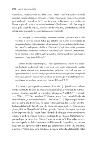 200 ABÍLIO DA COSTA-ROSA
capitalista, sobretudo em sua fase tardia. Essas transformações são ainda
maiores e mais relevantes se forem levadas em conta as transformações do
próprio Modo Capitalista de Produção: a fase configurada como neolibera-
lismo, a globalização, a substituição do trabalho humano pelo das máqui-
nas e pelo saber da ciência, a sociedade de consumo, a instantaneidade da
informação-mercadoria, a virtualização da realidade.
Na passagem do senhor antigo à sua versão moderna, passou a contar cada
vez mais o saber da ciência. Saber que trabalha sem mesmo a necessidade de
empregar alguém. A tendência ao ‘desempregar’ é própria da instalação do sa-
ber científico no lugar do trabalho no Discurso do Capitalista. Aliás, quando se
fala em ciência moderna é sua face de tecnociência que sobressai. O saber cien-
tífico objetiva-se nos gadgets, cyber-products e smart-products que sustentam o
consumir. (Gonçalves, 2000, p.92)
Em um mundo onde emergiu [...] não o pensamento da ciência, mas a ciên-
cia de algum modo objetivada, refiro-me a essas coisas inteiramente forjadas
pela ciência, simplesmente essas coisinhas, gadgets e coisa e tal, que por en-
quanto ocupam o mesmo espaço que nós no mundo em que essa emergência
teve lugar, será que o savoir-faire, no nível do manual, pode ainda ter peso sufi-
ciente para ser um fator subversivo? (Lacan, 1992, p.140-1)
A economia pós-capitalista, como é chamada, “[...] confere ao conheci-
mento o estatuto de fator de produção fundamental, desbancando os tradi-
cionais trabalho e capital, da era industrial (séculos XVIII-XX)” (Gonçal-
ves, 2000, p.103). Na década de 1990 começa-se a falar em trabalhador do
conhecimento, e em conhecimento trabalhador: “[...] digamos que em ter-
mos de estrutura discursiva, é o saber (S2) da ciência, todo-saber, que tra-
balha na fabricação daquilo que não havia antes no mundo. [...] Saber para
fazer/fabricar. Tecnociência” (ibidem, p.105). Pode-se dizer que é o próprio
saber expropriado do “saber-fazer” do trabalhador que retorna usurpando
o lugar que lhe pertencia no DM, deslocando as “massas trabalhadoras”
para o lugar de mero fazer (diz-se “setor de serviços”). Esse saber da tec-
nociência pode ser lido claramente no Discurso do Capitalista, no mesmo
lugar em que operava o saber-fazer que caracterizava o DM (S2 em cima,
à direita). Porém, com uma condição: a ciência aplicada à fabricação pelas
Miolo_Atencao_psicossocial_(GRAFICA).indd 200 16/09/2013 16:24:53
 