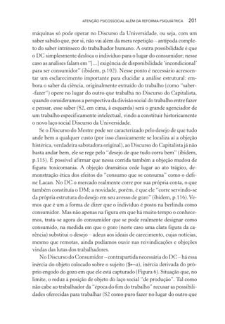 ATENÇÃO PSICOSSOCIAL ALÉM DA REFORMA PSIQUIÁTRICA 201
máquinas só pode operar no Discurso da Universidade, ou seja, com um
saber sabido que, por si, não vai além da mera repetição – antípoda comple-
to do saber intrínseco do trabalhador humano. A outra possibilidade é que
o DC simplesmente desloca o indivíduo para o lugar do consumidor; nesse
caso as análises falam em “[...] exigência de disponibilidade ‘incondicional’
para ser consumidor” (ibidem, p.102). Nesse ponto é necessário acrescen-
tar um esclarecimento importante para elucidar a análise estrutural: em-
bora o saber da ciência, originalmente extraído do trabalho (como “saber-
-fazer”) opere no lugar do outro que trabalha no Discurso do Capitalista,
quando consideramos a perspectiva da divisão social do trabalho entre fazer
e pensar, esse saber (S2, em cima, à esquerda) será o grande agenciador de
um trabalho especificamente intelectual, vindo a constituir historicamente
o novo laço social Discurso da Universidade.
Se o Discurso do Mestre pode ser caracterizado pelo desejo de que tudo
ande bem a qualquer custo (por isso classicamente se localiza aí a objeção
histérica, verdadeira sabotadora original), ao Discurso do Capitalista já não
basta andar bem, ele se rege pelo “desejo de que tudo corra bem” (ibidem,
p.115). É possível afirmar que nessa corrida também a objeção mudou de
figura: toxicomania. A objeção dramática cede lugar ao ato trágico, de-
monstração ética dos efeitos do “consumo que se consuma” como o defi-
ne Lacan. No DC o mercado realmente corre por sua própria conta, o que
também constituía o DM; a novidade, porém, é que ele “corre servindo-se
da própria estrutura do desejo em seu avesso de gozo” (ibidem, p.116).Ve-
mos que é um a forma de dizer que o indivíduo é posto na berlinda como
consumidor. Mas não apenas na figura em que há muito tempo o conhece-
mos, trata-se agora do consumidor que se pode realmente designar como
consumido, na medida em que o gozo (neste caso uma clara figura da ca-
rência) substitui o desejo – adeus aos ideais de carecimento, cujas notícias,
mesmo que remotas, ainda podíamos ouvir nas reivindicações e objeções
vindas das lutas dos trabalhadores.
No Discurso do Consumidor – contrapartida necessária do DC – há essa
inércia do objeto colocado sobre o sujeito ($←a), inércia derivada do pró-
prio engodo do gozo em que ele está capturado (Figura 6). Situação que, no
limite, o reduz à posição de objeto do laço social “de produção”. Tal como
não cabe ao trabalhador da “época do fim do trabalho” recusar as possibili-
dades oferecidas para trabalhar (S2 como puro fazer no lugar do outro que
Miolo_Atencao_psicossocial_(GRAFICA).indd 201 16/09/2013 16:24:53
 