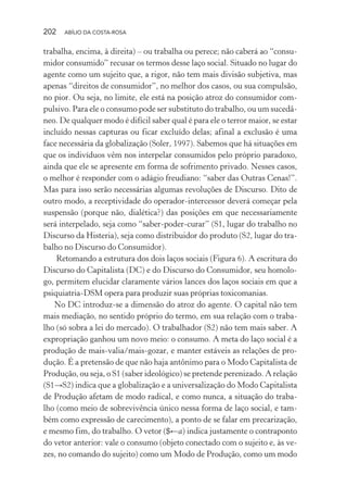 202 ABÍLIO DA COSTA-ROSA
trabalha, encima, à direita) – ou trabalha ou perece; não caberá ao “consu-
midor consumido” recusar os termos desse laço social. Situado no lugar do
agente como um sujeito que, a rigor, não tem mais divisão subjetiva, mas
apenas “direitos de consumidor”, no melhor dos casos, ou sua compulsão,
no pior. Ou seja, no limite, ele está na posição atroz do consumidor com-
pulsivo. Para ele o consumo pode ser substituto do trabalho, ou um sucedâ-
neo. De qualquer modo é difícil saber qual é para ele o terror maior, se estar
incluído nessas capturas ou ficar excluído delas; afinal a exclusão é uma
face necessária da globalização (Soler, 1997). Sabemos que há situações em
que os indivíduos vêm nos interpelar consumidos pelo próprio paradoxo,
ainda que ele se apresente em forma de sofrimento privado. Nesses casos,
o melhor é responder com o adágio freudiano: “saber das Outras Cenas!”.
Mas para isso serão necessárias algumas revoluções de Discurso. Dito de
outro modo, a receptividade do operador-intercessor deverá começar pela
suspensão (porque não, dialética?) das posições em que necessariamente
será interpelado, seja como “saber-poder-curar” (S1, lugar do trabalho no
Discurso da Histeria), seja como distribuidor do produto (S2, lugar do tra-
balho no Discurso do Consumidor).
Retomando a estrutura dos dois laços sociais (Figura 6). A escritura do
Discurso do Capitalista (DC) e do Discurso do Consumidor, seu homolo-
go, permitem elucidar claramente vários lances dos laços sociais em que a
psiquiatria-DSM opera para produzir suas próprias toxicomanias.
No DC introduz-se a dimensão do atroz do agente. O capital não tem
mais mediação, no sentido próprio do termo, em sua relação com o traba-
lho (só sobra a lei do mercado). O trabalhador (S2) não tem mais saber. A
expropriação ganhou um novo meio: o consumo. A meta do laço social é a
produção de mais-valia/mais-gozar, e manter estáveis as relações de pro-
dução. É a pretensão de que não haja antônimo para o Modo Capitalista de
Produção, ou seja, o S1 (saber ideológico) se pretende perenizado. A relação
(S1→S2) indica que a globalização e a universalização do Modo Capitalista
de Produção afetam de modo radical, e como nunca, a situação do traba-
lho (como meio de sobrevivência único nessa forma de laço social, e tam-
bém como expressão de carecimento), a ponto de se falar em precarização,
e mesmo fim, do trabalho. O vetor ($←a) indica justamente o contraponto
do vetor anterior: vale o consumo (objeto conectado com o sujeito e, às ve-
zes, no comando do sujeito) como um Modo de Produção, como um modo
Miolo_Atencao_psicossocial_(GRAFICA).indd 202 16/09/2013 16:24:53
 