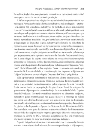 ATENÇÃO PSICOSSOCIAL ALÉM DA REFORMA PSIQUIÁTRICA 203
de realização do valor, complemento necessário da extração de mais-valia/
mais-gozar na era da robotização da produção.
A inflexão produzida na relação ($←a) também indica que se tornam ho-
mólogas a Formação Social e a formação subjetiva, pois a relação $←a torna-
-se perigosa por seus efeitos subjetivos, na medida em que o consumismo
reina na Formação Social, associado à ideia de felicidade pela ingestão de uma
variada gama de gadgets-suprimento (objetos feitos especificamente para go-
zar sem a mediação de outros fins que, para o sujeito, estejam além dessa de-
manda específica e imediata). Isso, por outro lado, parece dar-se em paralelo
à fragilização do indivíduo (figura subjetiva proeminente na sociedade de
consumo, com a qual Foucault fez fortuna) devida justamente a essa aproxi-
mação entre sua dimensão sujeito ($) e sua dimensão objeto (objeto a), que o
posicionam numa relação perigosa com os ideais socioculturais, pela ameaça
que representam para a própria estrutura da fantasia fundamental ($◊a);
isto é, essa relação do sujeito com o objeto na sociedade de consumo pode
apresentar-se como uma espécie de gume mortal, cuja resultante é a presença
em seu aparelho psíquico de quantidades de pulsão não inscritas como “sen-
tido”. Onde falta sentido, sobra angústia. Essa é certamente outra razão que
torna tão fácil, na atualidade, a transformação dos impasses subjetivos em
“objeto” facilmente apropriado pelo Discurso da Ciência psiquiátrica.
Vale a pena tentar compreender melhor essa última circunstância. Di-
gamos que os processos sociais de produção, inclusive da subjetivação (pri-
mária e secundária), estão atravessados pelos impasses de uma Formação
Social que se funda na expropriação de gozo. Lacan falará de um gozo fi-
gurado num objeto que é a causa do desejo da economia do Modo Capita-
lista de Produção. Isso terá seu reflexo necessário na dimensão subjetiva,
perceptível pelas problemáticas nas quais é notável a presença da pulsão
que escoa sob a forma de mais-gozar: um gozo que se goza na dissipação,
inundando o indivíduo com as diversas formas da compulsão, da angústia,
do pânico e da depressão – figuras do Sintoma Social Dominante (SSD).
Por outro lado, esse gozo do sintoma acaba contabilizado de diferentes for-
mas do lado do $ capitalista (no lugar da produção-produto; como objeto a,
embaixo e a direita no DC), portanto, desertando de S2, seu proprietário
originário (situado no lugar do trabalho, encima e à direita).
A partir daí pode-se situar um corte essencial, esse consumo facilmente
se torna consumismo (inclusive em formas compulsivas) e o objeto passa,
Miolo_Atencao_psicossocial_(GRAFICA).indd 203 16/09/2013 16:24:53
 