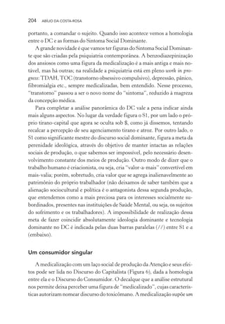 204 ABÍLIO DA COSTA-ROSA
portanto, a comandar o sujeito. Quando isso acontece vemos a homologia
entre o DC e as formas do Sintoma Social Dominante.
A grande novidade é que vamos ter figuras do Sintoma Social Dominan-
te que são criadas pela psiquiatria contemporânea. A benzodiazepinização
dos ansiosos como uma figura da medicalização é a mais antiga e mais no-
tável, mas há outras; na realidade a psiquiatria está em pleno work in pro-
gress:TDAH,TOC (transtorno obsessivo compulsivo), depressão, pânico,
fibromialgia etc., sempre medicalizadas, bem entendido. Nesse processo,
“transtorno” passou a ser o novo nome do “sintoma”, reduzido à magreza
da concepção médica.
Para completar a análise panorâmica do DC vale a pena indicar ainda
mais alguns aspectos. No lugar da verdade figura o S1, por um lado o pró-
prio tirano-capital que agora se oculta sob $, como já dissemos, tentando
recalcar a percepção de seu agenciamento tirano e atroz. Por outro lado, o
S1 como significante mestre do discurso social dominante, figura a meta da
perenidade ideológica, através do objetivo de manter intactas as relações
sociais de produção, o que sabemos ser impossível, pelo necessário desen-
volvimento constante dos meios de produção. Outro modo de dizer que o
trabalho humano é criacionista, ou seja, cria “valor-a-mais” convertível em
mais-valia; porém, sobretudo, cria valor que se agrega inalienavelmente ao
patrimônio do próprio trabalhador (não deixamos de saber também que a
alienação sociocultural e política é o antagonista dessa segunda produção,
que entendemos como a mais preciosa para os interesses socialmente su-
bordinados, presentes nas instituições de Saúde Mental, ou seja, os sujeitos
do sofrimento e os trabalhadores). A impossibilidade de realização dessa
meta de fazer coincidir absolutamente ideologia dominante e tecnologia
dominante no DC é indicada pelas duas barras paralelas (//) entre S1 e a
(embaixo).
Um consumidor singular
A medicalização com um laço social de produção da Atenção e seus efei-
tos pode ser lida no Discurso do Capitalista (Figura 6), dada a homologia
entre ela e o Discurso do Consumidor. O decalque que a análise estrutural
nos permite deixa perceber uma figura de “medicalizado”, cujas caracterís-
ticas autorizam nomear discurso do toxicômano. A medicalização supõe um
Miolo_Atencao_psicossocial_(GRAFICA).indd 204 16/09/2013 16:24:53
 