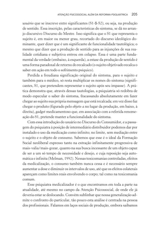 ATENÇÃO PSICOSSOCIAL ALÉM DA REFORMA PSIQUIÁTRICA 205
usuário que se inscreve entre significantes (S1-$-S2), ou seja, na produção
de sentido. Essa inscrição, pelas características do sintoma, se dá no arran-
jo discursivo Discurso do Mestre. Isso significa que o S1 que representa o
sujeito é, em maior ou menor grau, recortado do discurso ideológico do-
minante, quer dizer que é um significante de funcionalidade tautológica; o
mesmo que dizer que a produção de sentido para as injunções de sua rea-
lidade cotidiana e subjetiva entrou em colapso. Essa é uma parte funda-
mental da verdade (embaixo, à esquerda), a estase da produção de sentido é
uma forma paradoxal de retorno do recalcado (o sujeito objetivado recalca o
saber em ação em todo o sofrimento psíquico).
Perdida a freudiana significação original do sintoma, para o sujeito e
também para o médico, só resta multiplicar os nomes do sintoma (signifi-
cantes, S1, que pretendem representar o sujeito após seu impasse). A prá-
tica demonstra que, através dessas tautologias, a psiquiatria só redobra de
modo especular o saber do sintoma, fracassando absolutamente em fazer
chegar ao sujeito sua própria mensagem que está recalcada; em vez disso faz
chegar o produto (figurado pelo objeto a no lugar da produção, em baixo, à
direita), gadget medicamentoso que, em associação com a referida renome-
ação do S1, pretende manter a funcionalidade do sintoma.
Com essa introdução do usuário no Discurso do Consumidor, e a passa-
gem do psiquiatra à posição de intermediário distribuidor podemos dar por
instalado o uso da medicação como infinito; no limite, sem mediação entre
o sujeito e o objeto de consumo. Sabemos que esse é o ideal da Formação
Social neoliberal expresso tanto na extração infinitamente progressiva de
mais-valia/mais-gozar, quanto na sua busca incessante de um objeto capaz
de ser a um só tempo de necessidade e desejo, e cuja reposição seja auto-
mática e infinita (Melman, 1992). Nessas toxicomanias controladas, efeitos
da medicalização, o consumo também nunca cessa e é necessário sempre
aumentar a dose e diminuir os intervalos de uso, até que os efeitos colaterais
apareçam como limites reais envolvendo o corpo; tal como na toxicomania
comum.
Esse psiquiatra medicalizador é o que encontramos em toda a parte na
atualidade, até mesmo no campo da Atenção Psicossocial, de onde ele já
deveria estar se deslocando. Convém sublinhar que nossa generalização ad-
mite o confronto do particular, tão pouco esta análise é centrada na pessoa
dos profissionais. Falamos em laços sociais de produção, embora saibamos
Miolo_Atencao_psicossocial_(GRAFICA).indd 205 16/09/2013 16:24:53
 
