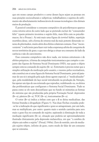 206 ABÍLIO DA COSTA-ROSA
que em nosso campo produtivo o cerne desses laços sejam as pessoas em
suas posições socioculturais e subjetivas; trabalhadores e sujeitos do sofri-
mento são absolutamente indissociáveis de nossas tecnologias e dos demais
meios de produção.
É possível considerar o consumo compulsivo de psicofármacos aparece
como retorno atroz do outro lado que se pretende excluir do “consumidor
feliz” (quem primeiro inventou o sujeito feliz, mais feliz com os psicofár-
macos, foi o Prozac). Aí está mais uma figura do terrível hábito, repetição
mortífera desse, sob a forma do retorno real da mais potente dimensão ve-
neno do phármakon, muito além dos efeitos colaterais comuns. Esse “incon-
veniente” é suficiente para fazer ruir toda a esperança afoita de conquista de
novos territórios de gozo; o que nos obriga a situar seu consumo do lado da
carência e não do carecimento.
Esse consumo compulsivo não deve nada, em termos estruturais e de
efeitos psíquicos, à forma da compulsão toxicomaníaca que compõe o con-
junto das figuras do Sintoma Social Dominante (SSD), nas quais o objeto
sempre está no comando do sujeito ($←a). Entretanto é preciso notar que a
simples utilização da medicação pelo usuário, e mesmo pelos receitadores,
não constitui em si uma figura do Sintoma Social Dominante, pois tal pata-
mar de uso só é atingido pela ação desse agente especial, o “medicalizador”
que, pela modalidade do laço social introduzido na produção da Atenção,
faz operar um tipo de uso reiterado que reproduz, redobrando-os, os efeitos
das problemáticas que configuram o Sintoma Social Dominante. Tudo se
passa como se ele nem desconfiasse que no fundo só mimetiza as formas
do sintoma que são produzidas pela própria Formação Social: depressões
($←a), pânicos ($←a), TOC ($←a), toxicomanias ($←a).
O vetor ($←a) indica a ênfase com que o $ se deixa medicalizar, das
formas brandas à drogadição (Figura 4). Nas duas flechas cruzadas pode-
-se ler a indicação do que significante e gozo se antagonizam, por um lado,
mas se multiplicam, por outro: quanto mais o sentido caminha para zero
mais o gozo fica no comando do sujeito; aspirando à eliminação de toda a
mediação significante ($←a), situação que poderia ser aproximadamente
ilustrada clinicamente pela depressão melancólica, em que “a sombra do
objeto cais sobre o sujeito” (Freud, 1980a). Zero de sentido, zero de media-
ção sujeito-objeto, infinito de gozo, outro modo de falar de um consumo
que se consuma.
Miolo_Atencao_psicossocial_(GRAFICA).indd 206 16/09/2013 16:24:53
 